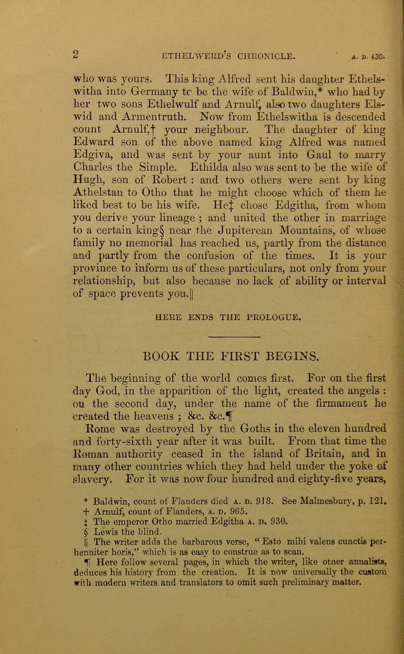 who was yours. This king Alfred sent his daughter Ethels-’ witlia into Germany tc he the wife of Baldwin,* wlio had by her two sons Etlielwulf and Arnuili alsotwo daughters Els- wid and Armentruth. Now from Ethelswitha is descended count Ai’nulf,f your neighbour. The daughter of king Edward son of the above named king Alfred was named Edgiva, and was sent by your aunt into Gaul to nmrry Charles the Simple. Ethilda also was sent to be the wife of Hugh, son of Robert : and two others were sent by king Athelstan to Otho that he might choose which of them he liked best to be his wife. HeJ chose Edgitha, from whom you derive your lineage ; and united the other in marriage to a certain king§ near the Jupiterean Mountains, of whose family no memorial has reached us, partly from the distance and partly from the confusion of the times. It is your pro vince to inform us of these particulars, not only from your relationship, but also because no lack of ability or interval of spaee prevents you.|| HERE ENDS THE PEOLOGUE. BOOK THE FIRST BEGINS. The beginning of the world comes first. For on the first day God, in the apparition of the light, created the angels : ou the second day, under the name of the firmament he created the heavens ; &c. &c.^ Rome was destroyed by the Goths in the eleveu hundred and forty-sixth year after it was built. From that time the Roman authority ceased in the island of Britain, and in many other countries which they had held under the yoke of slavery. For it was now four hundred and eighty-five years, ■* Baldwin, count of Flanders died a. d. 918. See Malmesbury, p. 121. •f* Amulf, count of Flanders, a. d. 965. f The emperor Otho married Edgitha a. d. 930. § Lewis the blind. II The writer adds the barbarous verse, “ Esto mihi valens cimctis per- henniter horis,” which is as easy to construe as to scan. ^ Here follow several pages, in which the writer, like otner annalists, deduces his history from the creation. It is now universally the custora wilh modern writers and translators to omit such preliminary matter.