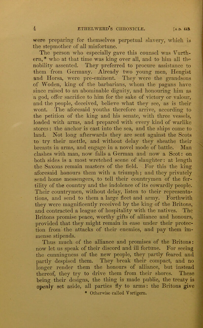 were preparing for themselves perpetual slavery, Avhich ia the stepmother of all misfortune. The person who especially gave this counsel was Vurth- ern,* who at that time was king over all, and to him all tlm nobility assented. They preferred to procure assistance to them from Germany. Already two young men, Hengist and Horsa, were pre-eminent. They were the grandsons of Woden, king of the harbarians, whom the pagans ha ve since raised to an abominable dignity, and honouring him as a god, offer sacrifice to him for the sake of victory or valour, and the people, deceived, believe what they see, as is their wont. The aforesaid youths therefore arrive, according to the petition of the king and his senate, with three vessels, loaded with arms, and prepared with every kind of warlike Stores: the anchor is cast into the sea, and the sliips come to land. Not long afterwards they are sent against the Scots to try their mettle, and without delay they sheathe their breasts in arms, and engage in a novel mode of battle. Man clashes with man, now falis a German and now a Scot: on both sides is a most wretched scene of slaughter: at length the Saxons remain masters of the field. For this the king aforesaid honours them with a triumph; and they privately send horne messengers, to teli their countrymen of the fer- tility of the country and the indolence of its cowardly people. Their countrymen, without delay, listen to their representa- tions, and send to them a large fleet and army. Forthwith they were magnificently received by the king of the Britons, and contracted a league of hospitality with the natives. The Britons promise peace, worthy gifts of alliance and honours, provided that they might remain in ease under their protec- tion from the attacks of their enemies, and pay them im- mense stipends. Thus much of the alliance and promises of the Britons: now let us speak of their discord and ili fortune. For seeing the cunningness of the new people, they partly feared and partly despised them. They break their compact, and no longer render them the honours of alliance, but instead thereof, they try to drive them from their shores. These being their designs, the thing is made public, the treaty is openly set aside, all parties fly to arms: the Britons give * Otherwise called V Drtigern.