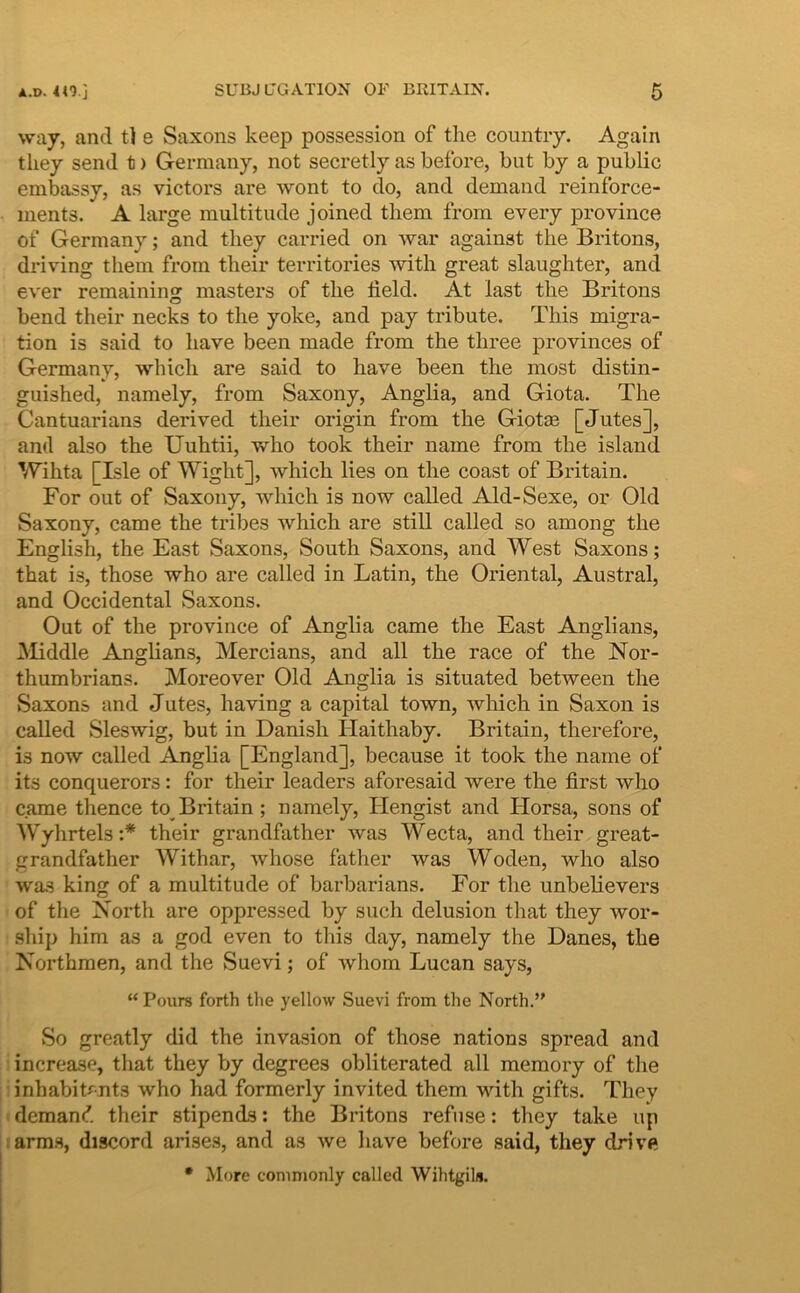 vray, and tl e Saxons keep possession of tlie countiy. Again tliey send t) Germany, not secretly as before, but by a public embassy, as victors are wont to do, and demand reinforce- luents. A large multitude joined tliem frora every pro vince of Germany; and they carried on war against tlie Britons, driving tliem from their territories with great slaughter, and ever remaining masters of tlie field. At last tlie Britons bend their necks to tlie yoke, and pay tribute. Tliis migra- tion is said to liave been made from the three provinces of Germany, whicli are said to have been the most distin- guished, namely, from Saxony, Anglia, and Giota. The Cantuarians derived their origin from the Giotse [Jutes], and also the Uuhtii, who took their name from the island Wihta [Isle of Wight], which lies on the coast of Britain. For out of Saxony, which is now called Ald-Sexe, or Old Saxony, came the tribes which are stili called so among the English, the East Saxons, South Saxons, and West Saxons; that is, those who are called in Latin, the Oriental, Austral, and Occidental vSaxons. Out of the province of Anglia came the East Anglians, Middle Anglians, Mercians, and all the race of the Nor- thumbrians. Moreover Old Anglia is situated between the Saxons and Jutes, having a capital town, which in Saxon is called Sleswig, but in Danisli Haithaby. Britain, therefore, is now called Anglia [England], because it took the name of its conquerors: for their leaders aforesaid were the first who came thence to Britain ; namely, Hengist and Horsa, sons of Wyhrtels:* their grandfather was Wecta, and their great- grandfather Withar, whose father was Woden, who also was king of a multitude of barbarians. For the unbelievers of the North are oppressed by such delusion that they wor- ship him as a god even to this day, namely the Danes, the Northmen, and the vSuevi; of whom Lucan says, “ Pours forth the yellow Suevi from the North.” So greatly did the invasion of those nations spread and increasc, that they by degrees obliterated all memory of the inhabitf-nts who had formerly invited them with gifts. They demand their stipends: the Britons refuse: they take up arm.s, discord arises, and as tve have before said, they drive • More conimonly called Wihtgils.