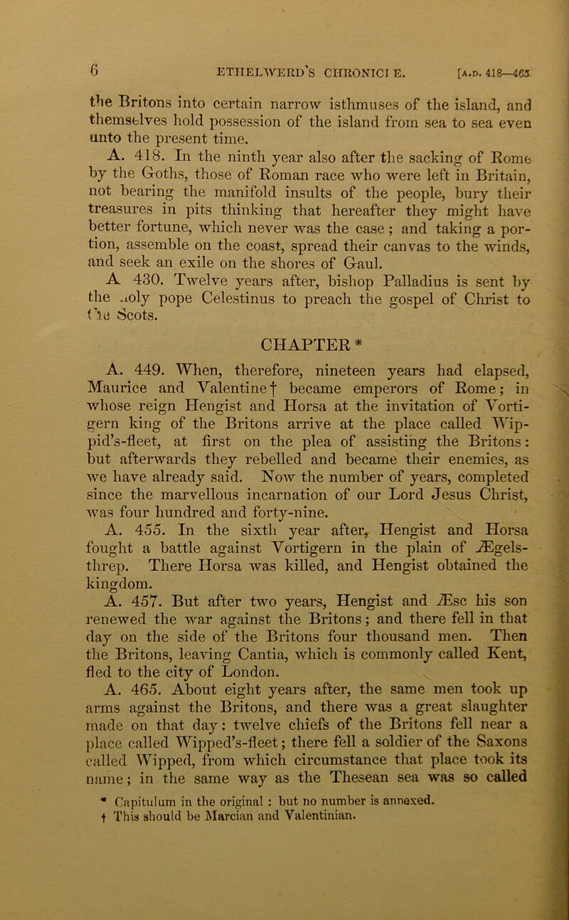 [A.D, 418—465. the Britons into certain narrow isthmuses of the island, and themsblves hold possession of the island from sea to sea even unto the present time. A. 418. In the ninth year also after the sacking of Rome by the Goths, those of Roman race who were left in Britain, not beainng the manifold insults of the people, bury their treasures in pits tliinking that hereafter they might have better fortune, which never was the case ; and taking a por- tion, assemble on the coast, spread their canvas to the winds, and seek an exile on the shores of Gaul. A 430. Twelve years after, bishop Palladius is sent by the .aoly pope Celestinus to preach the gospel of Christ to Via Scots. CHAPTER * A. 449. When, therefore, nineteen years had elapsed, Maurice and Valentinef became emperors of Rome; in whose reign Hengist and Horsa at the invitation of Vorti- gern king of the Britons arrive at the place called Wip- pid’s-fleet, at first on the plea of assistihg the Britons: but afterwards they rebelled and became their enemies, as we have already said. Now the number of years, completed since the marvellous incarnation of our Lord Jesus Christ, was four hundred and forty-nine. A. 455. In the sixth year after, Hengist and Horsa fought a battle against Vortigern in the plain of jEgels- threp. There Horsa was killed, and Hengist obtained the kingdom. A. 457. But after two years, Hengist and .Tlsc his son renewed the war against the Britons; and there feli in that day on the side of the Britons four thousand men. Then the Britons, leaving Cantia, which is commonly called Kent, fled to the city of London. A. 465. About eight years after, the same men took up arms against the Britons, and there was a great slaughter made on that day: twelve chiefs of the Britons feli near a place called Wipped’s-fleet; there feli a soldier of the Saxons called Wipped, from which circumstance that place took its name; in the same way as the Thesean sea was so called • Capitulum in the original : but no number is annexed. t This should be Marcian and Valentinian.