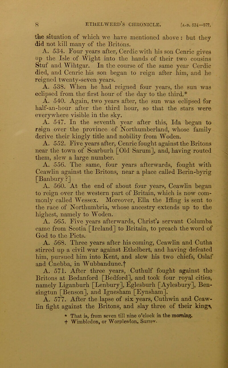 the situation of wliich we have mentioned above : but they did not kill many of the Britons. A. 534. Four years after, Cex’dic witb his son Cenric gives iip the Isle of Wight into the hands of their two cousins Stuf and Wihtgar. In the course of the same year Cerdic died, and Cenric his son began to reign after him, and he reigned twenty-seven years. A. 538. When he had reigned four years, the sun was eclipsed from the first hour of the day to the third.* A. 540. Again, two years after, the sun was eclipsed for half-an-hour after the third hour, so that the stars were everywhere visible in the sky. A. 547. In the seventh year after this, Ida began to reign over the pro vince of Northumberland, whose family derive their kingly title and nobility from Woden. A. 552. Five years after, Cenric fought against the Britons near the town of Scarburh [Old Sarum], and, having routed them, slew a large number. A. 556. The same, four years afterwards, fought with Ceawlin against the Britons, near a place called Berin-byrig [Banbury ?] A. 560. At the end of about four years, Ceawlin began to reign over the Western part of Britain, which is now com- monly called Wessex. Moreover, EUa the Iffing is sent to the race of Northumbria, whose ancestry extends up to the highest, namely to Woden. A. 565. Five years afterwards, Christ’s servant Columba came from Scotia [Ii’eland] to Britain, to preach the word of God to the Picts. A. 568. Three years after his coming, Ceawlin and Cutha stirred up a civil war against Ethelbert, and having defeated him, pursued him into Kent, and slew his two chiefs, Oslaf and Cnebba, in Wubbandune.f A. 571. After three years, Cuthulf fought against the Britons at Bedanford [Bedford], and took four royal cities, namely Liganburh [Lenbury], Eglesburh [Aylesbury], Ben- singtun [Benson], and Ignesham [Eynsham]. A. 577. After the lapse of six years, Cuthwin and Ceaw- lin fight against the Britons, and slay three of their king*!^ * That is, from seven till nine o’clock in the momin^. + Wimbledon, or Worplesdon. Sun ev.