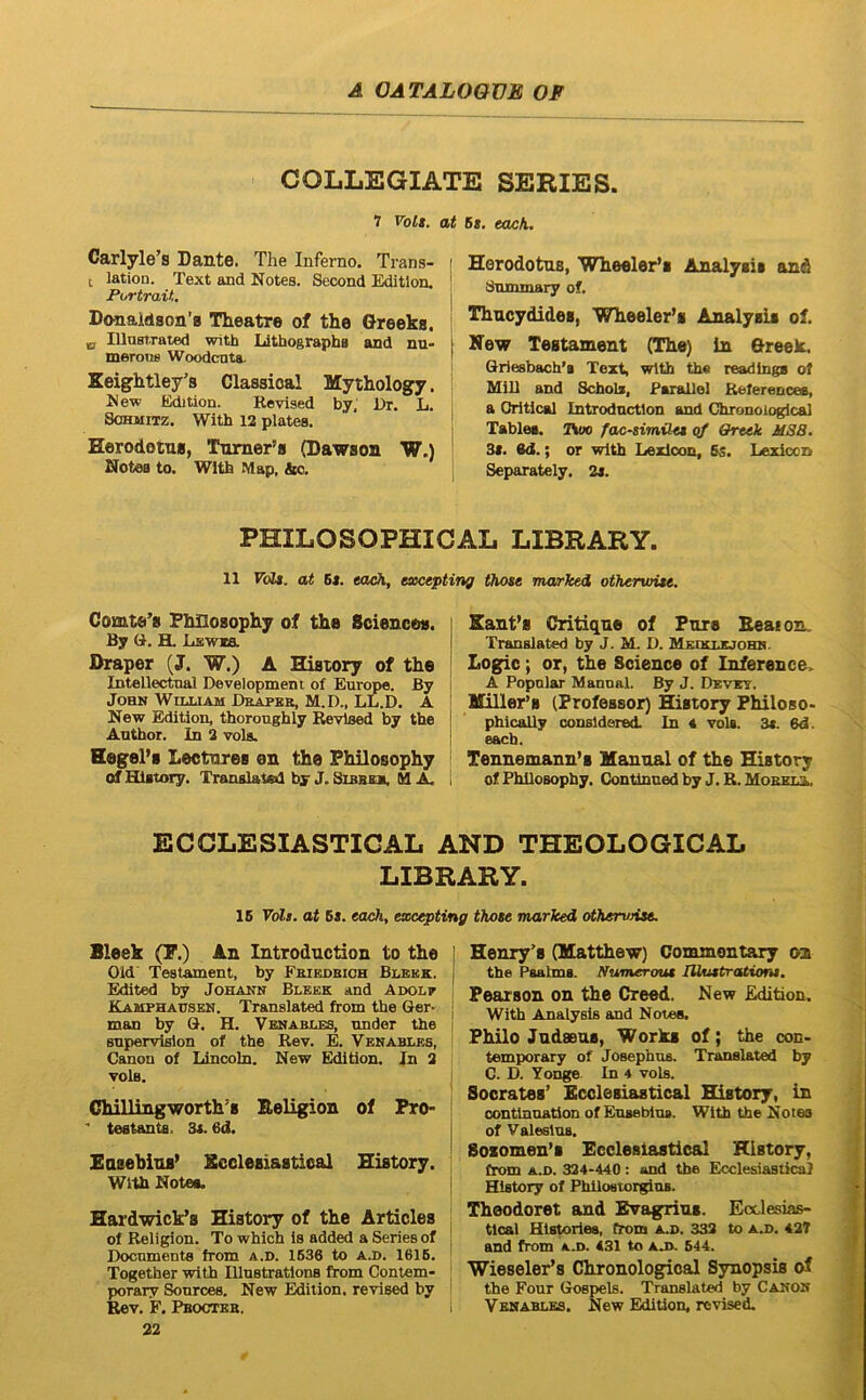COLLEGIATE SERIES. 7 Volt. at Carlyle’s Dante. The Inferno. Trans- i t lation. Text and Notes. Second Editlon. ! Fortran. j Donaldson’0 Theatre of the Greeks. ' „ UlusT.rated with Llthographa and nu- merotis Woodcnta. Keightley^s Classioal Mytholog^. New Edition. Revised by, Dr. L. SoHMiTz. With 12 platea. Herodottu, Turner'» (Dawson W.) Notea to. With Map, &o. Ut. eack. Herodotus, Wheeler*! Analysit and dnminary of. Thucydides, Wheeler’s Analysii of. New Testament (The) in Greek. Grie8bach'a Text, with th« readlnga of Mili and Schola, Parallel Reterencee, a Oritical Introdnctlon and Chronologlcal Tablea. Two fac-simOtt o/ Qrttk M88. 3s. ed.; or with Lexloon, fis. Lexiccn Separately. 2a. PHILOSOPHICAL LIBRARY. 11 FoZa. at Bs. each, etecepting those marked ofktrwUe, Comte’8 Fhllosophy of the Sciences. By G. H. Lsiwia Draper (J. W.) A Hisiory of the Intellectnal Development of Eurcroe. By John Wuxiam Draper, M.D., LL.D. A New Edition, thoronghly ^vlsed by the Anthor. In 2 vola. HegePs Lectores en the Fhllosophy of Giatory. Translahed by J. Sibee». M X. Sanfs Critique of Fnre Beaion. Tranalated by J. M. D. Meckusjohh. Logic; or, the Science of Inference. A Popnlar Mannal. By J. Devet. lliller’s (Professor) History Philoso- phically conaldered. In « vola. 3(. 6d. each. Tennemanu’s Mannal of the History of PhiloBophy. Continned by J. R. MorkiJu ECCLESIASTIGAL AND THEOLOGICAL LIBRARY. 16 Volt. at fis. eocii, esccepting those marked othervHse. Bleek (F.) An Introduction to the Old Testament, by Friedbioh Blbbk. E^ited by Johann Bleek and Adolp Kamphatjsen. Translated from the Ger- man by G. H. Vbnables, tmder the snpervislon of the Rev. E. Venablbs, Canon of Lincoln. New Edition. Jn 2 vola. Ghillingworth’s Eeligion of Pro-  teatanta, 3s. 6d. Easebins’ Scclesiastical History. With Notea. Hardwick’s History of the Articles of Religion. To which Is added a Series of Documenta from a.d. 1636 to a.d. 1616. Together with Illnstratlons from Contem- porary Sonrces. New Edition. revised by Rev. F. Pbocteb. 22 Henry’s (Matthew) Commont^ on the Psabns. rfumerout lUustratiom. Pearson on the Creed. New Edition. With Analysis and Noies. Philo Judseus, Works of; the con- temporary of Josephus. Tranalated by C. D. Yonge In 4 vola. Socrates’ Ecclesiastical History, in oontlnnation of Enaebius. With the Notea of Valeslus. Bosomen’s Ecclesiastical History, from A.D. 324-440: and the Ecclesiastica} History of PhUostorginB. Theodoret and Evagrins. Ecclesias- tlcal Hlstoriea, from a.d. 332 to a.d. 427 and from a m. 431 to a J>. 644. ■Wieseler’s Chronologlcal Synopsis of the Four Goapels. Tranalated by Canon Venablks. New Edition, revised.