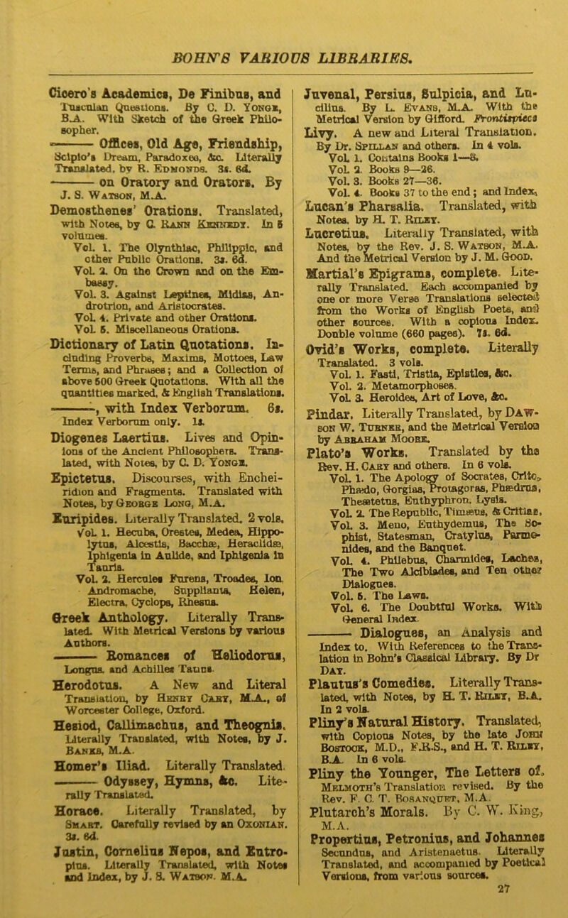 BOHITB VAEIOnS L1BBABIE8, Cioero’8 Acsdemict, De Finibus, and '1'iuciilAn Queailona. £y C. D. Yonqk, B_A.. WltU Sketoh of the Qreek PhUo- Bopher. OfBces, Old Age, Friendship, ^lplo'i Dream, Paradoxeo, &o. Llterallj Tranalated, by R. Edmonds. 3<. ed. on Orawry and Orators. By J. S. Watboh, Demosthenes’ Orations. Translated, wlth Notes, by C. Kamn Ksnitxst. Id 6 volDiues. Vol. 1. The Olynthiae, Philippio, and other Pnbllc Orations. 3*. 6a. YoL X On tho Crown and on the Em> baeay. VoL 3. Against Leptlnea, Mldlas, An- drotrlon, and Arlstocrates. VoL 4. Private and other Orations. VoL 6. Miscellaneona Orations. Dictionary of Latin Quotations. In> dndlng Proverbs, Maxlms, Mottoes, Law Termi), and Phrases; and a Collectlon ol above 500 Greek Qnotatlons. With adi the qnantlties niarked, & Knglish Translations. with Index Verborum, 6i. Index Verborum only. U. Diogenes Laertius. Livee and Opin> lons of the Anclent Philosophers. Tzans- lated, with Notes, by C. D. Vongb. Epictetus, Discourses, with Enchei- ridion and Fragmenta. Translated with Notes, byOsoBGB Long, M.A. Euripides. Literaliy Translated. 2 vola. VoL 1. Hecuba, Orestes, Medea, Hippo- lytus, Alcestis, Bacchae, Heraclidae, tehlgenla in Aulide, and Iphigenia In Taorla. VoL 2. Hercules Furens, Troades, Ion. Andromache, SnppUanta, Helen, Electra, Cyclops, Rhesus. Qreek Anthology. Literaliy Trans- lated. With Metrical Verslons by yarioui Anthors. Bomancei of Heliodorus, Longus, and Acblllei Tauns. Herodotus. A New and Literal Trausiatlon, by HmmT Oxbt, MJL, ol Worcester College, Oxford. Hesiod, Callimachus, and Theognis. Llteradly Translated, with Notes, by J. Banks, M.A. Homer’s Iliad. Literaliy Translated. Odyssey, Hymns, Ao. Lite- rally Translated. Horaee. Literaliy Translated, by SwABT. Oarefolly revlsed by an Oxoioan. 3s. ed. Justin, Cornelius Nepos, and Sutro- plus. Literaliy Translated, with Notes and Index, by J, S. Watbon. M.A. Juvenal, Persius, Sulpicia, and Lu- dllns. By L. Evans, M.A. With the Metrical Vemlon by GIfFord. Frontitpitct Livy. A new and Liteiul Trauslation. By Dr. Sfiixan and others. In 4 vols. VoL 1, Cotitalns Books 1—8. VoL a. Books 9—36. Vol. 3. Books 27—36. Vol. 4. Books 37 to the end; and Index, Lucan's Pharsalia. Translated, with Notes, by H. T. Kilxt. Lucretius. Literaliy Translated, with Notes, by the Rev. J. S. Watbon, M.A. And the Metrical Veralon by J. M. Qoon. Martiars Epigrams, complete. Lite- raliy Translated. Eacb accompanled by one or more Verae Translations aelecteil Jrom tho Works of Engllsb Poets, ani) other Bourcee. With a ooplona Index. Donble volume (660 pages). 7l- 6d. Ovid’s Works, complete. Literaliy Translated. 3 vols. Vol. 1. Fasti. Tristia, Eplstlea, fto. Vol. 2. Metamorphoses. VoL 3. Heroides, Art of Love, Ac. Pindar. Literaliy Translated, by Daw- 80N W. T0BNKE, and the Metrical Versloa by Abuaham Moobx. Plat0’s Works. Translated by tha Hev. H. Cakt and others. in 6 vok. VoL 1. The Apolof^ of Socrates, Crltc» Phaido, Glorgias, ^otagoras, Phaedrus, Theaetetus, Euthyphron. Lysis. VoL X The Republlc, Timaeus, & Cntlas. VoL 3. Meuo, Euthydemus, Ths phlst, Statesman, Cratylus, Parme- nides, and tbe Banqnet. VoL 4. Phllebus, Charmldes, Laohss, The Two Alcibiades, and Ten othor Dialognes. VoL 6. The Laws. VoL 6. 'The DoubttuJ Works. Witi •^neral Index. Dialogues, an Aoalysis and Index to. With Referonces to the Trans- lation In Bohn's Classical Llbrary. By Dr Dat. Plautus's Comedies. Literaliy Trans- j latod, with Notee, by H. T. Riurr, B.A. In 2 volx ! Pliuy'8 Natural History. Translated, with Coplons Notes, by the late Johm Bostook, M.D., FJt.S., and H. T. Riunr, BA.. In 6 vols. Pliuy the Younger, The Letters of.. Melmoth’s TranslatloH revlsed. By tho Rev. F. C. T. BosANQtnsT, M.A. Plutarch’s Morals. Bv C. W. King, M.A. Propertius, Petronius, and Johannes Secandos, and Aristenoetus- Literaliy Translati, and acoompaniod by Poetical Yerslona, from varlons soarces.
