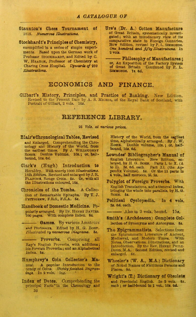 Staanton’8 Chess Toumament of 1815. yumerout lOmtrationi. Stocldiardt’8 FrincipleBof ChemiBtxy, exempllfled in a aerles of simple ezperl- ments. Based apon the German work of ; Professor Stookhakdt, and Edlted by C. W. Hkaxoh, Professor of Chemlstry at i Cbarlng Cross HospitaL Upwardt cf 270 nimtraitont. lJre’8 (Dr. A.) Cotton ManufEUitare of Oreat Brltaln, systematlcally investi' gated; with an Introdnctory vlow of Its compuratlve state In Forelgn Conntrles. New Kdition, revlsed by P. U. SMMoin», Oni humdred and fjty lUmtratiom. In 3 vola. PhiloBophy of Mannfactures; or, An Exposltlon of the Factory System of Great Brltadn Contlnned by P. L. SoMONDa. U. M. ECONOMICS AND FINANCE. Gilbarfs History, Principies, and Practice of Banking. New Edition. Eevised to the Present Daie by A. S. Michie, of the Koyal Bank of Scotland, with Portrait of GUbart, 2 vols. lOs. REFERENCE LIBRARY. 25 Volt. at vartout pricet. Blair’8 dironological TabloB, Bevised j and Enlarged. Comprehendlng the Chro- | nology and History of the World, from Gie earllest times. By J. WtnLOUOHBT i Rossk. Donble VolTime. lOi.; or, halt- bonnd, lOs. 6«1. Clark’8 (PTngh) Introdnction Heraldry. WithntarlyWOO lIZustrcMoni. ISOi Edition. Revlsed and enlarged by J. R. [ Plahoh8, Ronge Croiz. 6s. Or, with ali ' the lllnstrations colonred, 15s. Chionides of the Tombe. A Collec- tion of Remarkable Epttaphs. By T. J. PiOTiQBKW, F.RB., F.S.A. 5*. Handbook of Domestic Medicine. Po- ?nlarly arranged. By I>r. Hbnky Davibs. 00 pages. With complete Index. 5t. Games. By various Amatears »nd Proteasors. Edlted by H. Q. Bohk. niuslrated oy numerou» JHa^ranu. Ba. Proverbo. Comprising ali Ray^s Engllsh Proverbs, with addltions; ; his Forelgn Proverbs; and an Alphabetical ; Index. 5s. Hmnphrey’8 Goin Collectores Ma> nnal. A popnlar Introdnction to the , Sindy of Colns ffiaMy finithed Engrav- ing$. In 2 vols. lor. Endez of Dates. Comprehendlng the Principal Facts*1n the Ciuonology and 30 History of the World, from the earllest time, alpbabetically arranged. By J. W. Rossb. Donble volnme, lOi.; or, half- boond. lOs. 6d. Lowndes’ Bibliographer’8 Manual of Engllsta liiteratnre. New Edition, en- larged, by H. G. Bobh. Parta L to X. (A to S). 3i. 6A eacb. Part XL (tbe Ap- pendix Volnme). 5«. Or the 11 parts in 4 vols., half morocco, 21.3s. Polyglot of Foreign Proverbs. With Englisfa Translatfons, and a General Index, bringlng the whole into parallels, by GL G. Rohn. 5s. Politioal Cyolopsedia. In 4 vols. 3l. 6d. eacb. '■ Also in 2 vols, bound. 15«. Smith’8 (Archdeacon) Complete Col- lection of Synonyma and Antonyms. 5s. The Epigrammatists. Selections from ihe ^igrammatlc Llteratnre of Anclent, Mediffival, and Modem Times. With Notes, Observations, lllnstrations, and an Introdnction. By the Rev. Hknrt Phil& Dodd, M.A. Serond Edition, revlsed and enlarged. 65. Wheeler’8 fW. A,, M.A.) Dictionary of Notcd Names of Fictitions Persona and Places. 6t. Wrighfs (T.) Dictionary of Obsoleta and Prevlndal English. In 2 vols. Si. eacb ; or half-boimd in 1 voL, lOi. 6<L