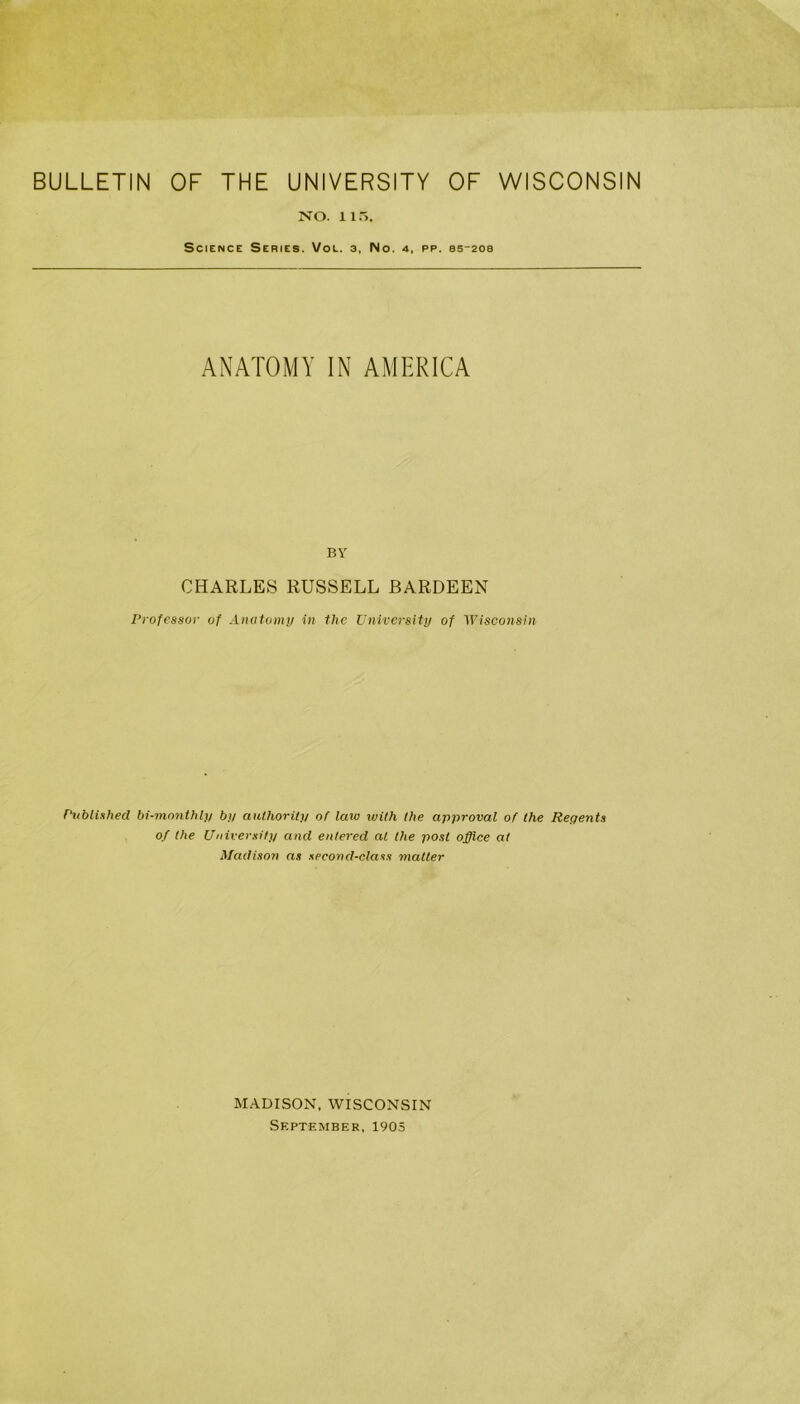 BULLETIN OF THE UNIVERSITY OF WISCONSIN NO. 115. Science Series. Vol. 3, No. 4, pp. ss-208 ANATOMY IN AMERICA BY CHARLES RUSSELL BARDEEN Professor of Anatomy in the University of Wisconsin Published bi-monthly by authority of law with the approval of the Repents of the University and entered at the post office at Madison as second-class mailer MADISON, WISCONSIN September, 1905