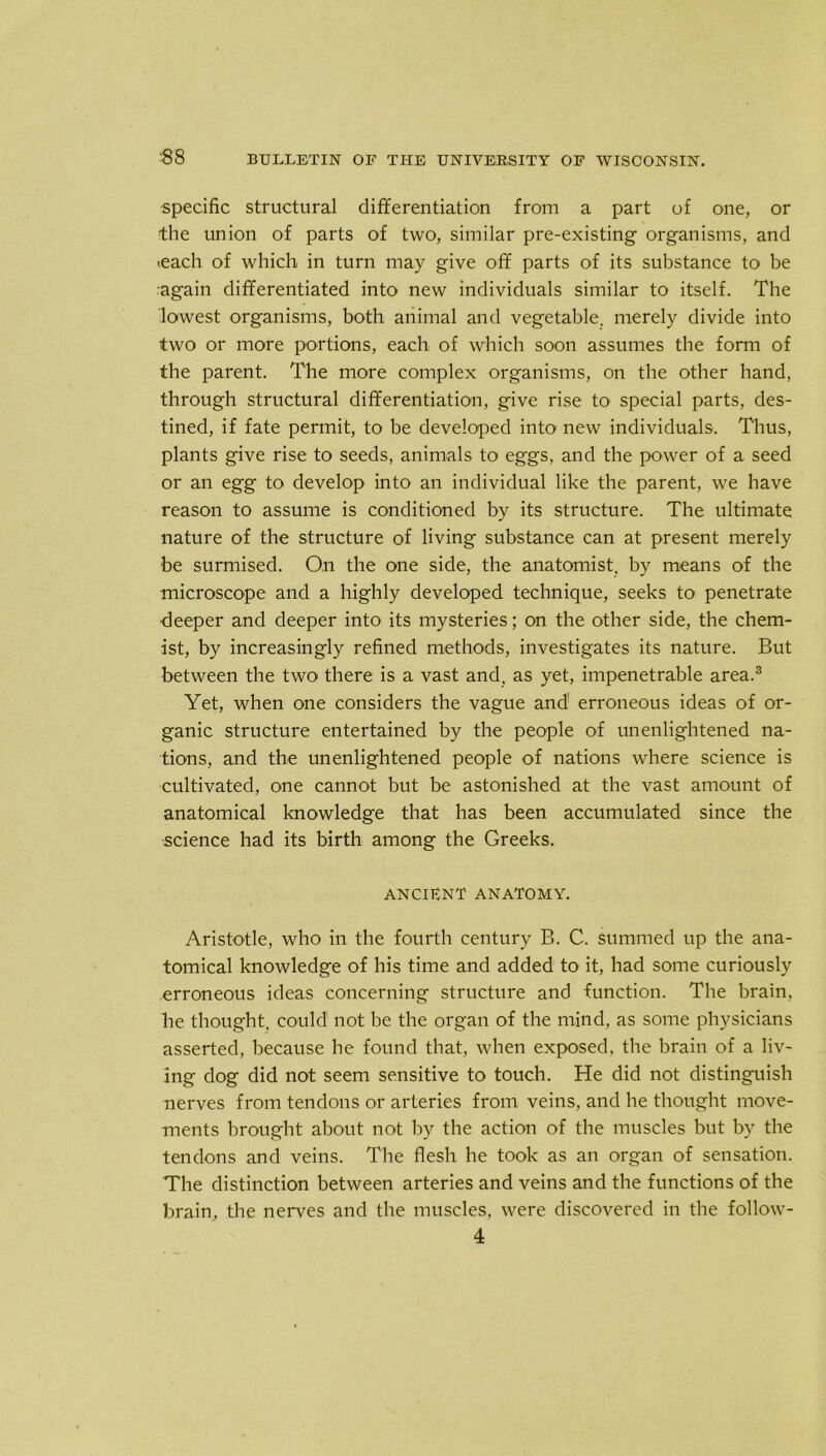 ■88 specific structural differentiation from a part of one, or the union of parts of two, similar pre-existing organisms, and ieach of which in turn may give off parts of its substance to be again differentiated into new individuals similar to itself. The lowest organisms, both animal and vegetable, merely divide into two or more portions, each of which soon assumes the form of the parent. The more complex organisms, on the other hand, through structural differentiation, give rise to special parts, des- tined, if fate permit, to be developed into new individuals. Thus, plants give rise to seeds, animals to eggs, and the power of a seed or an egg to develop into an individual like the parent, we have reason to assume is conditioned by its structure. The ultimate nature of the structure of living substance can at present merely be surmised. On the one side, the anatomist, by means of the microscope and a highly developed technique, seeks to penetrate deeper and deeper into its mysteries; on the other side, the chem- ist, by increasingly refined methods, investigates its nature. But between the two there is a vast and, as yet, impenetrable area.3 Yet, when one considers the vague and erroneous ideas of or- ganic structure entertained by the people of unenlightened na- tions, and the unenlightened people of nations where science is cultivated, one cannot but be astonished at the vast amount of anatomical knowledge that has been accumulated since the science had its birth among the Greeks. ANCIENT ANATOMY. Aristotle, who in the fourth century B. C. summed up the ana- tomical knowledge of his time and added to it, had some curiously erroneous ideas concerning structure and function. The brain, he thought, could' not be the organ of the mind, as some physicians asserted, because he found that, when exposed, the brain of a liv- ing dog did not seem sensitive to touch. He did not distinguish nerves from tendons or arteries from veins, and he thought move- ments brought about not by the action of the muscles but by the tendons and veins. The flesh he took as an organ of sensation. The distinction between arteries and veins and the functions of the brain, the nerves and the muscles, were discovered in the follow-