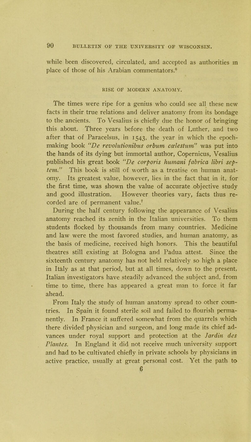 while been discovered, circulated, and accepted as authorities in place of those of his Arabian commentators.0 RISE OF MODERN ANATOMY. The times were ripe for a genius who could see all these new facts in their true relations and deliver anatomy from its bondage to the ancients. To Vesalius is chiefly due the honor of bringing this about. Three years before the death of Luther, and two after that of Paracelsus, in 1543, the year in which the epoch- making book “De revolntionibus orbum ccelestum” was put into the hands of its dying but immortal author, Copernicus, Vesalius published his great book “De corporis humani fabrica libri sep- tem,” This book is still of worth as a treatise on human anat- omy. Its greatest value, however, lies in the fact that in it, for the first time, was shown the value of accurate objective study and good illustration. However theories vary, facts thus re- corded are of permanent value.7 During the half century following the appearance of Vesalius anatomy reached its zenith in the Italian universities. To them students flocked by thousands from many countries. Medicine and law were the most favored studies, and human anatomy, as the basis of medicine, received high honors. This the beautiful theatres still existing at Bologna and Padua attest. Since the sixteenth century anatomy has not held relatively so high a place in Italy as at that period, but at all times, down to the present, Italian investigators have steadily advanced the subject and, from time to time, there has appeared a great man to force it far ahead. From Italy the study of human anatomy spread to other coun- tries. In Spain it found sterile soil and failed to flourish perma- nently. In France it suffered somewhat from the quarrels which there divided' physician and surgeon, and long made its chief ad- vances under royal support and protection at the Jardin des Plantes. I11 England it did not receive much university support and had to be cultivated chiefly in private schools by physicians in active practice, usually at great personal cost. Yet the path to G