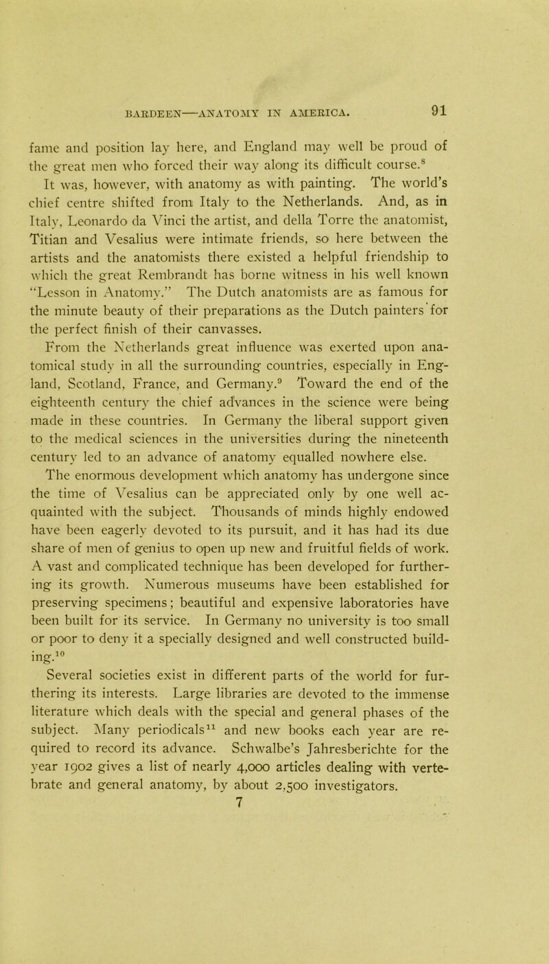 fame and position lay here, and England may well be proud of the great men who forced their way along its difficult course.8 It was, however, with anatomy as with painting. The world’s chief centre shifted from Italy to the Netherlands. And, as in Italy, Leonardo da Vinci the artist, and della Torre the anatomist, Titian and Vesalius were intimate friends, so here between the artists and the anatomists there existed a helpful friendship to which the great Rembrandt has borne witness in his well known “Lesson in Anatomy.” The Dutch anatomists are as famous for the minute beauty of their preparations as the Dutch painters for the perfect finish of their canvasses. From the Netherlands great influence was exerted upon ana- tomical study in all the surrounding countries, especially in Eng- land, Scotland, France, and Germany.9 Toward the end of the eighteenth century the chief advances in the science were being made in these countries. In Germany the liberal support given to the medical sciences in the universities during the nineteenth century led to an advance of anatomy equalled nowhere else. The enormous development which anatomy has undergone since the time of Vesalius can be appreciated only by one well ac- quainted with the subject. Thousands of minds highly endowed have been eagerly devoted to its pursuit, and it has had its due share of men of genius to open up new and fruitful fields of work. A vast and complicated technique has been developed for further- ing its growth. Numerous museums have been established for preserving specimens; beautiful and expensive laboratories have been built for its service. In Germany no university is too small or poor to deny it a specially designed and well constructed build- ing.10 Several societies exist in different parts of the world for fur- thering its interests. Large libraries are devoted to the immense literature which deals with the special and general phases of the subject. Many periodicals11 and new books each year are re- quired to record its advance. Schwalbe’s Jahresberichte for the year 1902 gives a list of nearly 4,000 articles dealing with verte- brate and general anatomy, by about 2,500 investigators. 7