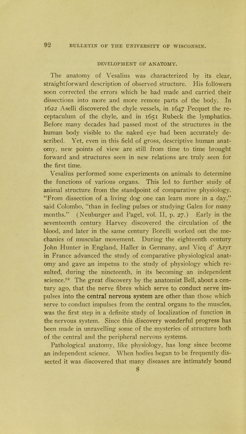 DEVELOPMENT OF ANATOMY. The anatomy of Vesalius was characterized by its clear, straightforward description of observed structure. His followers soon corrected the errors which he had made and carried their dissections into more and more remote parts of the body. In 1622 Aselli discovered the chyle vessels, in 1647 Pecquet the re- ceptaculum of the chyle, and in 1651 Rubeclc the lymphatics. Before many decades had passed most of the structures in the human body visible to the naked eye had been accurately de- scribed. Yet, even in this field of gross, descriptive human anat- omy, new points of view are still from time to time brought forward and structures seen in new relations are truly seen for the first time. Vesalius performed some experiments on animals to determine the functions of various organs. This led to further study of animal structure from the standpoint of comparative physiology. “From dissection of a living dog one can learn more in a day,” said Colombo, “than in feeling pulses or studying Galen for many months.” (Neuburger and Pagel, vol. II, p. 27.) Early in the seventeenth century Harvey discovered the circulation of the blood, and later in the same century Borelli worked out the me- chanics of muscular movement. During the eighteenth century John Hunter in England, Haller in Germany, and Vicq d’ Azyr in France advanced the study of comparative physiological anat- omy and gave an impetus to the study of physiology which re- sulted, during the nineteenth, in its becoming an independent science.12 The great discovery by the anatomist Bell, about a cen- tury ago, that the nerve fibres which serve to conduct nerve im- pulses into the central nervous system are other than those which serve to conduct impulses from the central organs to the muscles, was the first step in a definite study of localization of function in the nervous system. Since this discovery wonderful progress has been made in unravelling some of the mysteries of structure both of the central and the peripheral nervous systems. Pathological anatomy, like physiology, has long since become an independent science. When bodies began to be frequently dis- sected it was discovered that many diseases are intimately bound s'