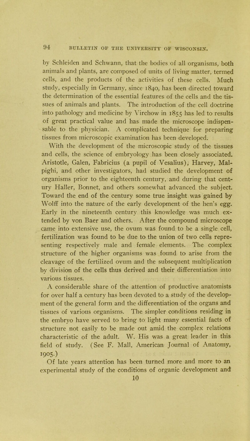 by Schleiden and Schwann, that the bodies of all organisms, both animals and plants, are composed of units of living matter, termed cells, and the products of the activities of these cells. Much study, especially in Germany, since 1840, has been directed toward the determination of the essential features of the cells and the tis- sues of animals and plants. The introduction of the cell doctrine into pathology and medicine by Virchow in 1855 has led to results of great practical value and has made the microscope indispen- sable to the physician. A complicated technique for preparing tissues from microscopic examination has been developed. With the development of the microscopic study of the tissues and cells, the science of embryology has been closely associated. Aristotle, Galen, Fabricius (a pupil of Vesalius), Harvey, Mal- pighi, and other investigators, had studied the development of organisms prior to the eighteenth century, and during that cent- ury Haller, Bonnet, and others somewhat advanced the subject. Toward the end of the century some true insight was gained by Wolff into the nature of the early development of the hen’s egg. Early in the nineteenth century this knowledge was much ex- tended by von Baer and others. After the compound microscope came into extensive use, the ovum was found to be a single cell, fertilization was found to be due to the union of two cells repre- senting respectively male and female elements. The complex structure of the higher organisms was found to arise from the cleavage of the fertilized ovum and the subsequent multiplication by division of the cells thus derived and their differentiation into various tissues. A considerable share of the attention of productive anatomists for over half a century has been devoted to a study of the develop- ment of the general form and the differentiation of the organs and tissues of various organisms. The simpler conditions residing in the embryo have served to bring to light many essential facts of structure not easily to be made out amid the complex relations characteristic of the adult. W. His was a great leader in this field of study. (See F. Mall, American Journal of Anatomy, I905-) Of late years attention has been turned more and more to an experimental study of the conditions of organic development and 10