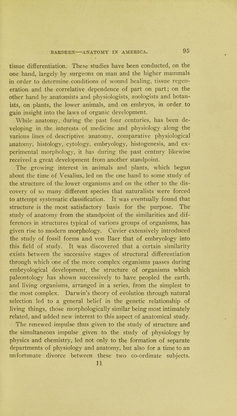 tissue differentiation. These studies have been conducted, on the one hand, largely by surgeons on man and the higher mammals in order to determine conditions of wound healing, tissue regen- eration and the correlative dependence of part on part; on the other hand by anatomists and physiologists, zoologists and botan- ists, on plants, the lower animals, and on embryos, in order to gain insight into the laws of organic development. While anatomy, during the past four centuries, has been de- veloping in the interests of medicine and physiology along the various lines of descriptive anatomy, comparative physiological anatomy, histology, cytology, embryology, histogenesis, and ex- perimental morphology, it has during the past century likewise received a great development from another standpoint. The growing interest in animals and plants, which began about the time of Vesalius, led on the one hand to some study of the structure of the lower organisms and on the other to the dis- covery of so many different species that naturalists were forced to attempt systematic classification. It was eventually found that structure is the most satisfactory basis for the purpose. The study of anatomy from the standpoint of the similarities and dif- ferences in structures typical of various groups of organisms, has given rise to modern morphology. Cuvier extensively introduced the study of fossil forms and von Baer that of embryology into this field of study. It was discovered that a certain similarity exists between the successive stages of structural differentiation through which one of the more complex organisms passes during embryological development, the structure of organisms which paleontology has shown successively to have peopled the earth, and living organisms, arranged in a series, from the simplest to the most complex. Darwin’s theory of evolution through natural selection led to a general belief in the genetic relationship of living things, those morphologically similar being most intimately related, and added new interest to this aspect of anatomical study. The renewed impulse thus given to the study of structure and the simultaneous impulse given to the study of physiology by physics and chemistry, led not only to the formation of separate departments of physiology and anatomy, but also for a time to an unfortunate divorce between these two co-ordinate subjects. n