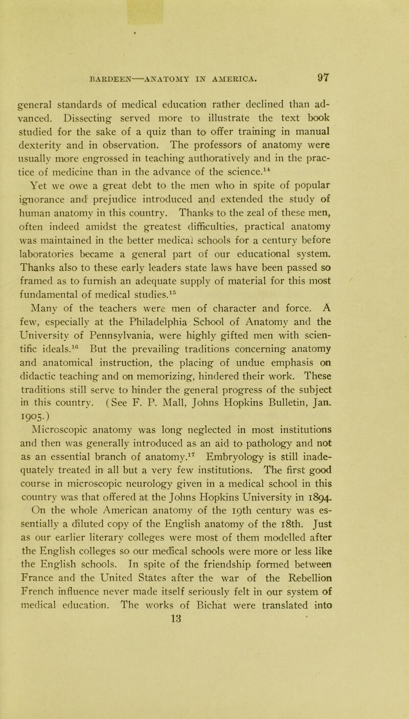 general standards of medical education rather declined than ad- vanced. Dissecting served more to illustrate the text book studied for the sake of a quiz than to offer training in manual dexterity and in observation. The professors of anatomy were usually more engrossed in teaching authoratively and in the prac- tice of medicine than in the advance of the science.14 Yet we owe a great debt to the men who in spite of popular ignorance and prejudice introduced and extended the study of human anatomy in this country. Thanks to the zeal of these men, often indeed amidst the greatest difficulties, practical anatomy was maintained in the better medical schools for a century before laboratories became a general part of our educational system. Thanks also to these early leaders state laws have been passed so framed as to furnish an adequate supply of material for this most fundamental of medical studies.15 Many of the teachers were men of character and force. A few, especially at the Philadelphia School of Anatomy and the University of Pennsylvania, were highly gifted men with scien- tific ideals.10 But the prevailing traditions concerning anatomy and anatomical instruction, the placing of undue emphasis on didactic teaching and on memorizing, hindered their work. These traditions still serve to hinder the general progress of the subject in this country. (See F. P. Mall, Johns Hopkins Bulletin, Jan. I905-) Microscopic anatomy was long neglected in most institutions and then was generally introduced as an aid to pathology and not as an essential branch of anatomy.17 Embryology is still inade- quately treated in all but a very few institutions. The first good course in microscopic neurology given in a medical school in this country was that offered at the Johns Hopkins University in 1894. On the whole American anatomy of the 19th century was es- sentially a diluted copy of the English anatomy of the 18th. Just as our earlier literary colleges were most of them modelled after the English colleges so our medical schools were more or less like the English schools. In spite of the friendship formed between France and the United States after the war of the Rebellion French influence never made itself seriously felt in our system of medical education. The works of Bichat were translated into 13