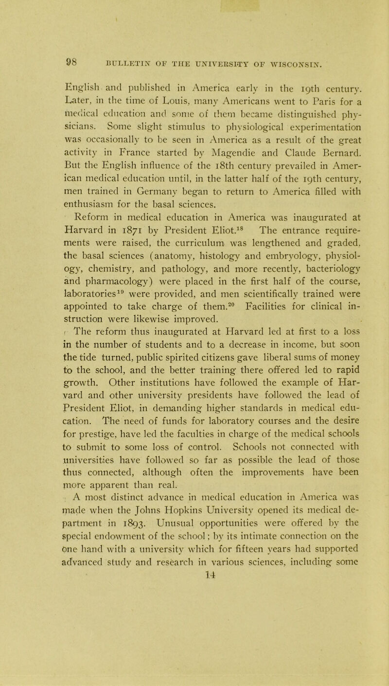 English and published in America early in the 19th century. Later, in the time of Louis, many Americans went to Paris for a medical education and some of them became distinguished phy- sicians. Some slight stimulus to physiological experimentation was occasionally to be seen in America as a result of the great activity in France started by Magendie and Claude Bernard. But the English influence of the 18th century prevailed in Amer- ican medical education until, in the latter half of the 19th century, men trained in Germany began to return to America Riled with enthusiasm for the basal sciences. Reform in medical education in America was inaugurated at Harvard in 1871 by President Eliot.18 The entrance require- ments were raised, the curriculum was lengthened and graded, the basal sciences (anatomy, histology and embryology, physiol- ogy, chemistry, and pathology, and more recently, bacteriology and pharmacology) were placed in the first half of the course, laboratories19 were provided, and men scientifically trained were appointed to take charge of them.20 Facilities for clinical in- struction were likewise improved. < The reform thus inaugurated at Harvard led at first to a loss in the number of students and to a decrease in income, but soon the tide turned, public spirited citizens gave liberal sums of money to the school, and the better training- there offered led to rapid growth. Other institutions have followed the example of Har- vard and other university presidents have followed the lead of President Eliot, in demanding higher standards in medical edu- cation. The need of funds for laboratory courses and the desire for prestige, have led the faculties in charge of the medical schools to submit to some loss of control. Schools not connected with universities have followed so far as possible the lead of those thus connected, although often the improvements have been more apparent than real. A most distinct advance in medical education in America was made when the Johns Hopkins University opened its medical de- partment in 1893. Unusual opportunities were offered by the special endowment of the school; by its intimate connection on the One hand with a university which for fifteen years had supported advanced study and research in various sciences, including some 14