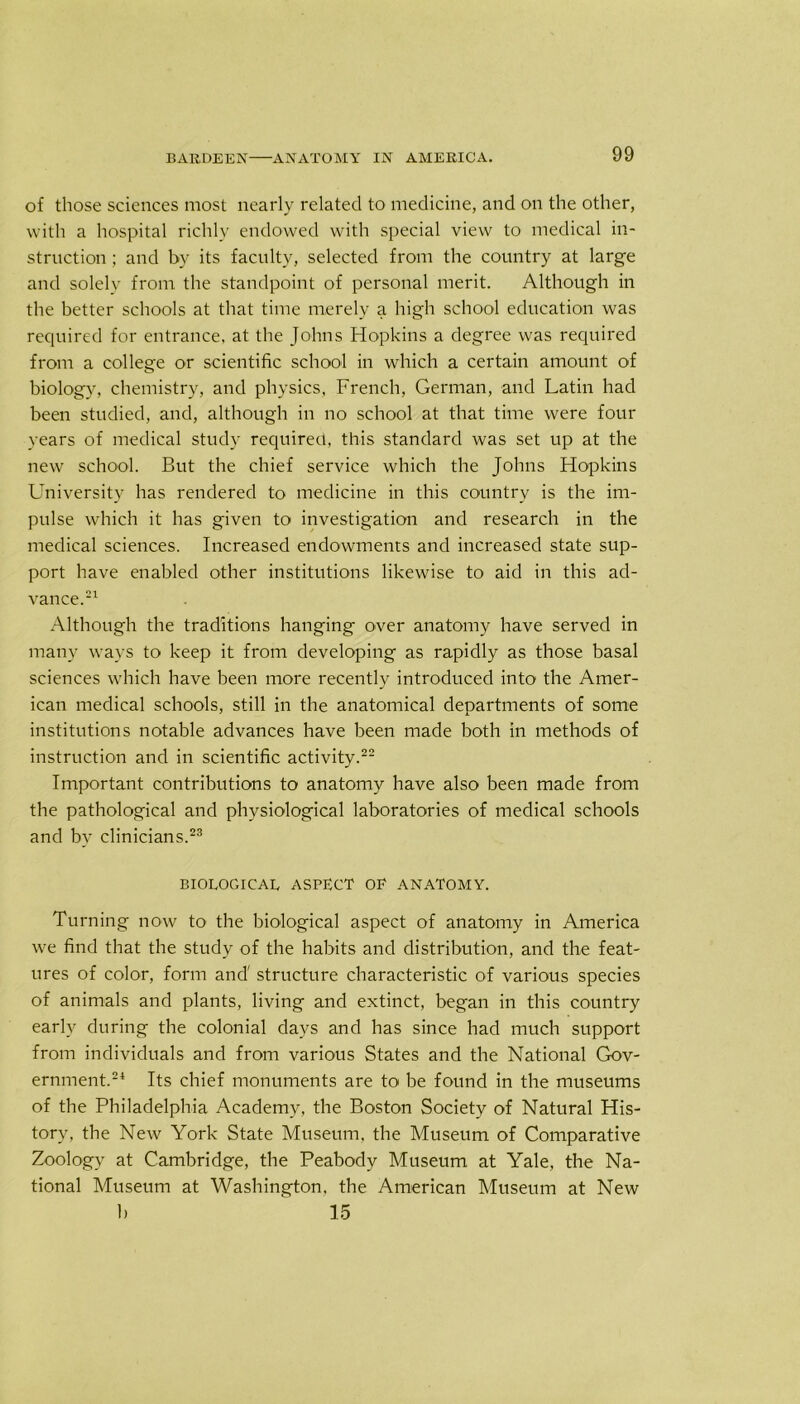 of those sciences most nearly related to medicine, and on the other, with a hospital richly endowed with special view to medical in- struction ; and by its faculty, selected from the country at large and solely from the standpoint of personal merit. Although in the better schools at that time merely a high school education was required for entrance, at the Johns Hopkins a degree was required from a college or scientific school in which a certain amount of biology, chemistry, and physics, French, German, and Latin had been studied, and, although in no school at that time were four years of medical study required, this standard was set up at the new school. But the chief service which the Johns Hopkins University has rendered to medicine in this country is the im- pulse which it has given to investigation and research in the medical sciences. Increased endowments and increased state sup- port have enabled other institutions likewise to aid in this ad- vance.21 Although the traditions hanging over anatomy have served in many ways to keep it from developing as rapidly as those basal sciences which have been more recently introduced into the Amer- ican medical schools, still in the anatomical departments of some institutions notable advances have been made both in methods of instruction and in scientific activity.22 Important contributions to anatomy have also been made from the pathological and physiological laboratories of medical schools and by clinicians.23 BIOLOGICAL ASPECT OF ANATOMY. Turning now to the biological aspect of anatomy in America we find that the study of the habits and distribution, and the feat- ures of color, form and' structure characteristic of various species of animals and plants, living and extinct, began in this country early during the colonial days and has since had much support from individuals and from various States and the National Gov- ernment.24 Its chief monuments are to be found in the museums of the Philadelphia Academy, the Boston Society of Natural His- tory, the New York State Museum, the Museum of Comparative Zoology at Cambridge, the Peabody Museum at Yale, the Na- tional Museum at Washington, the American Museum at New b  15