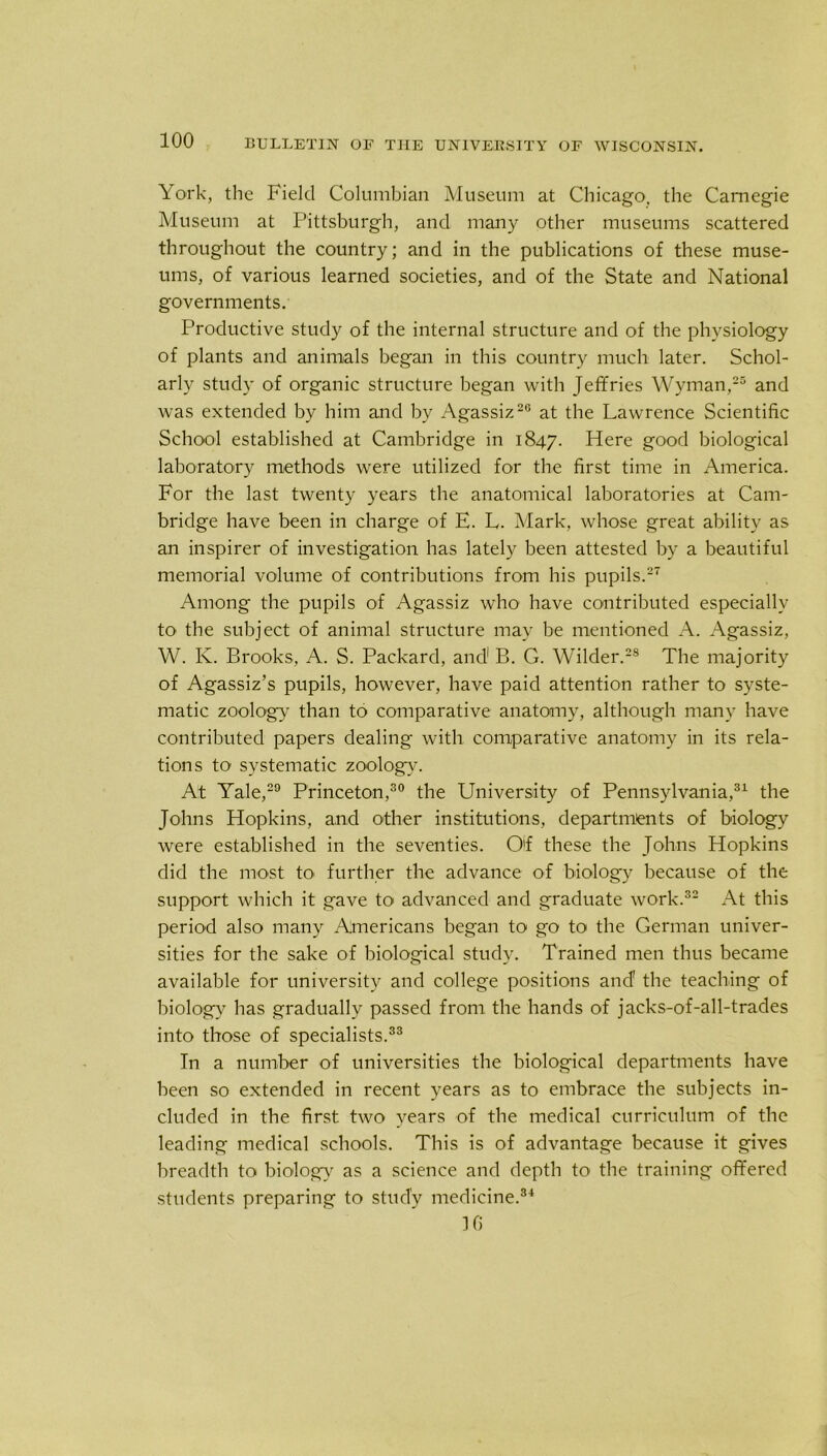 York, the Field Columbian Museum at Chicago, the Carnegie Museum at Pittsburgh, and many other museums scattered throughout the country; and in the publications of these muse- ums, of various learned societies, and of the State and National governments. Productive study of the internal structure and of the physiology of plants and animals began in this country much later. Schol- arly study of organic structure began with Jeffries Wyman,25 and was extended by him and by Agassiz20 at the Lawrence Scientific School established at Cambridge in 1847. Here good biological laboratory methods were utilized for the first time in America. For the last twenty years the anatomical laboratories at Cam- bridge have been in charge of E. L. Mark, whose great ability as an inspirer of investigation has lately been attested by a beautiful memorial volume of contributions from his pupils.27 Among the pupils of Agassiz who have contributed especially to the subject of animal structure may be mentioned A. Agassiz, W. Iv. Brooks, A. S. Packard, and1 B. G. Wilder.28 The majority of Agassiz’s pupils, however, have paid attention rather to syste- matic zoology than to comparative anatomy, although many have contributed papers dealing with comparative anatomy in its rela- tions to systematic zoolog}-'. At Yale,29 Princeton,30 the University of Pennsylvania,31 the Johns Hopkins, and other institutions, departments of biology were established in the seventies. O'f these the Johns Hopkins did the most to- further the advance of biology because of the support which it gave to advanced and graduate work.32 At this period also many Americans began to go to the German univer- sities for the sake of biological study. Trained men thus became available for university and college positions and’ the teaching of biology has gradually passed from the hands of jacks-of-all-trades into those of specialists.33 In a number of universities the biological departments have been so extended in recent years as to embrace the subjects in- cluded in the first two years of the medical curriculum of the leading medical schools. This is of advantage because it gives breadth to biology as a science and depth to the training offered students preparing to study medicine.34 JG