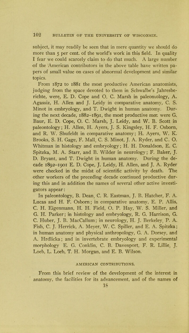subject, it may readily be seen that in mere quantity we should do more than 5 per cent, of the world’s work in this field. In quality I fear we could scarcely claim to do that much. A large number of the American contributors in the above table have written pa- pers of small value on cases of abnormal development and similar topics. From 1872 to 1881 the most productive American anatomists, judging from the space devoted to them in Schwalbe’s Jahresbe- richte, were, E. D. Cope and O. C. Marsh in paleomology, A. Agassiz, H. Allen and J. Leidy in comparative anatomy, C. S. Minot in embryology, and T. Dwight in human anatomy. Dur- ing the next decade, 1882-1891, the most productive men were G. Baur, E. D. Cope, O'. C. Marsh, J. Leidy, and W. B. Scott in paleontology; H. Allen, H. Ayers, J. S. Kingsley, H. F. Osborn, and R. W. Shufeldt in comparative anatomy; Hi. Ayers, W. K. Brooks, S. H. Gage, F. Mall, C. S. Minot, J. A. Ryder, and C. O. Whitman in histology and embryology; H. H. Donaldson, E. C. Spitzka, M. A. Starr, and B. Wilder in neurology; F. Baker, J. D. Bryant, and T. Dwight in human anatomy. During the de- cade 1892-1901 E. D. Cope, J. Leidy, H. Allen, and J. A. Ryder were checked in the midst of scientific activity by death. The other workers of the preceding decade continued productive dur- ing this and in addition the names of several other active investi- gators appear: In paleontology, B. Dean. C. R. Eastman, J. B. Hatcher, F. A. Lucas and H. F. Osborn; in comparative anatomy, E. P. Allis, C. H. Eigenmann, H. H. Field, O. P. Hay, W. S. Miller, and G. H. Parker; in histology and embryology, R. G. Harrison, G. C. Huber, J. B. MacCallum; in neurology, H. J. Berkeley. P. A. Fish, C. J. Herrick, A. Meyer, W. C. Spiller, and E. A. Spitzka; in human anatomy and physical anthropology, G. A. Dorsey, and A. Hrdlicka; and in invertebrate embryology and experimental morphology E. G. Conklin, C. B. Davenport, F. R. Lillie, J. Loeb, L. Loeb, T. H. Morgan, and E. B. Wilson. AMERICAN CONTRIBUTIONS. From this brief review of the development of the interest in anatomy, the facilities for its advancement, and of the names of IS