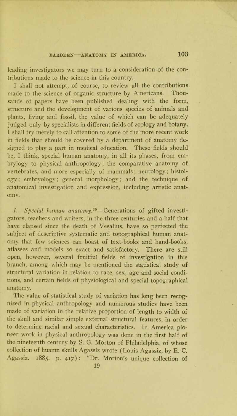 leading investigators we may turn to a consideration of the con- tributions made to the science in this country. I shall not attempt, of course, to review all the contributions made to the science of organic structure by Americans. Thou- sands of papers have been published dealing with the form, structure and the development of various species of animals and plants, living and fossil, the value of which can be adequately judged only by specialists in different fields of zoology and botany. I shall try merely to call attention to some of the more recent work in fields that should be covered by a department of anatomy de- signed1 to play a part in medical education. These fields should be, I think, special human anatomy, in all its phases, from em- brylogy to physical anthropology; the comparative anatomy of vertebrates, and more especially of mammals; neurology; histol- ogy; embryology; general morphology; and the technique of anatomical investigation and expression, including artistic anat- omv. I. Special human anatomy.30—Generations of gifted investi- gators, teachers and writers, in the three centuries and a half that have elapsed since the death of Vesalius, have so perfected the subject of descriptive systematic and topographical human anat- omy that few sciences can boast of text-books and hand-books, atlasses and models so exact and satisfactory. There are sail open, however, several fruitful fields of investigation in this branch, among which may be mentioned the statistical study of structural variation in relation to race, sex, age and social condi- tions, and certain fields of physiological and special topographical anatomy. The value of statistical study of variation has long been recog- nized in physical anthropology and numerous studies have been made of variation in the relative proportion of length to width of the skull and similar simple external structural features, in order to determine racial and sexual characteristics. In America pio- neer work in physical anthropology was done in the first half of the nineteenth century by S. G. Morton of Philadelphia, of whose collection of huamn skulls Agassiz wrote (Louis Agassiz, by E. C. Agassiz. 1885. p. 417) : “Dr. Morton’s unique collection of 19