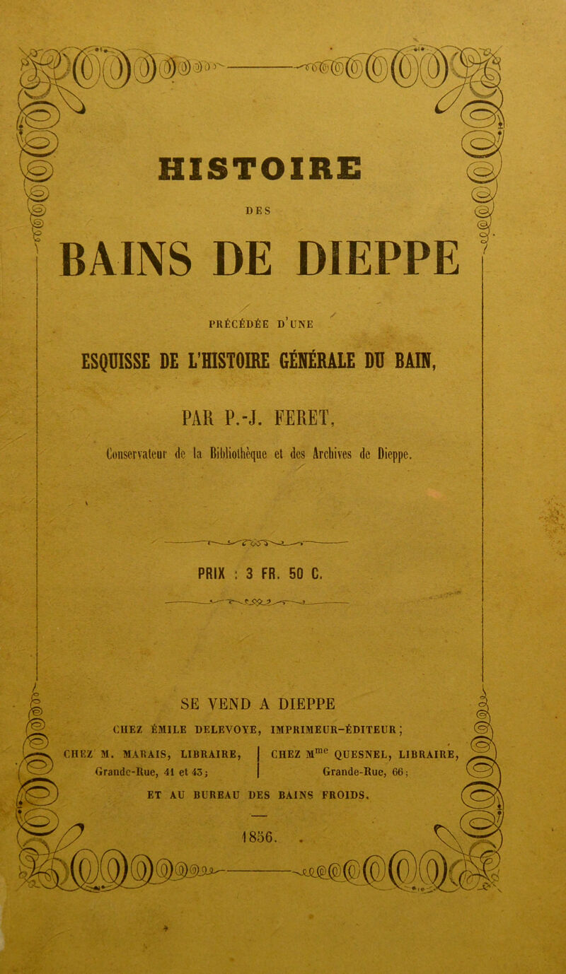 -^6 HISTOIRE BAINS DE DIEPPE PRÉCÉDÉE d’une ESQUISSE DE L'HISTOIRE GÉNRBALE DU BAIN, PAR P.-J. FERET, Conservateur de la Bibliothèque et des Archives de Dieppe. PRIX : 3 FR. 50 C. —-J—— SE VEND A DIEPPE CHEZ ÉMILE DELEVOYE, IMPRIMEUR-ÉDITEUR; CHEZ M. MARAIS, LIBRAIRE, j CHEZ M™® QUESNEL, LIBRAIRE, Grandc-Rue, 41 et 43; | Grande-Rue, 66; ET AU BUREAU DES BAINS FROIDS. 1856. . ,