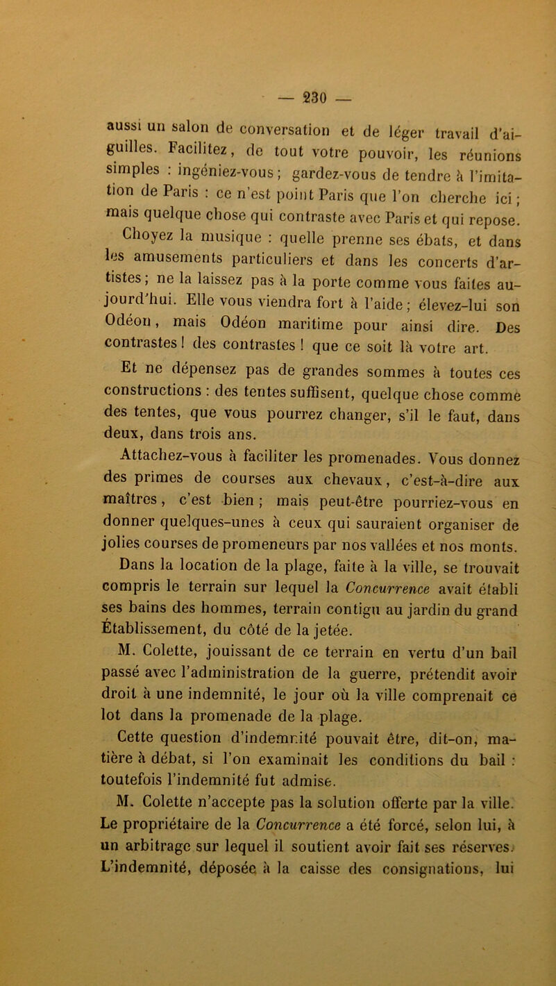 aussi un salon de conversation et de léger travail d’ai- guilles. Facilitez, de tout votre pouvoir, les réunions simples ; ingéniez-vous ; gardez-vous de tendre h l’imita- tion de Paris : ce n’est point Paris que l’on cherche ici ; mais quelque chose qui contraste avec Paris et qui repose. Choyez la musique : quelle prenne ses ébats, et dans les amusements particuliers et dans les concerts d’ar- tistes; ne la laissez pas à la porte comme vous faites au- jourd’hui. Elle vous viendra fort à l’aide; élevez-lui son Odéon, mais Odéon maritime pour ainsi dire. Des contrastes I des contrastes ! que ce soit là votre art. Et ne dépensez pas de grandes sommes à toutes ces constructions : des tentes suffisent, quelque chose comme des tentes, que vous pourrez changer, s’il le faut, dans deux, dans trois ans. Attachez-vous à faciliter les promenades. Vous donnez des primes de courses aux chevaux, c’est-à-dire aux maîtres, c’est bien ; mais peut-être pourriez-vous en donner quelques-unes à ceux qui sauraient organiser de jolies courses de promeneurs par nos vallées et nos monts. Dans la location de la plage, faite à la ville, se trouvait compris le terrain sur lequel la Concurrence avait établi ses bains des hommes, terrain contigu au jardin du grand Etablissement, du côté de la jetée. M. Colette, jouissant de ce terrain en vertu d’un bail passé avec l’administration de la guerre, prétendit avoir droit à une indemnité, le jour où la ville comprenait ce lot dans la promenade de la plage. Cette question d’indemnité pouvait être, dit-on, ma- tière à débat, si l’on examinait les conditions du bail : toutefois l’indemnité fut admise. M. Colette n’accepte pas la solution offerte par la ville. Le propriétaire de la Concurrence a été forcé, selon lui, à un arbitrage sur lequel il soutient avoir fait ses réserves^ L’indemnité, déposée à la caisse des consignations, lui