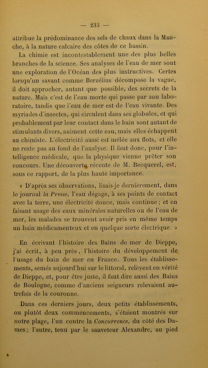 attribue la prédominance des sels de chaux dans la Man- che, à la nature calcaire des côtes de ce bassin. La chimie est incontestablement une des plus belles branches de la science. Ses analyses de l’eau de mer sont une exploration de l’Océan des plus instructives. Certes lorsqu’un savant comme Berzélius décompose la vague, il doit approcher, autant que possible, des secrets de la nature. Mais c'est de l’eau morte qui passe par son labo- ratoire, tandis que l’eau de mer est de l'eau vivante. Des myriades d’insectes, qui circulent dans ses globules, et qui probablement par leur contact dans le bain sont autant de stimulants divers, animent cette eau, mais elles échappent au chimiste. L’électricité aussi est mêlée aux flots, et elle ne reste pas au fond de l’analyse. Il faut donc, pour l’in- telligence médicale, que la physique vienne prêter son concours. Une découvert^, récente de M. Becquerel, est, sous ce rapport, de la plus haute importance. « D’après ses observations, lisais-je dernièrement, dans le journal la Presse^ l’eau dégage, à ses points de contact avec la terre, une électricité douce, mais continue ; et en faisant usage des eaux minérales naturelles ou de l’eau de mer, les malades se trouvent avoir pris en même temps un bain médicamenteux et en quelque sorte électrique. » En écrivant l’histoire des Bains de mer de Dieppe, j’ai écrit, à peu près, l’histoire du développement de l’usage du bain de mer en France. Tous les établisse- ments, semés aujourd’hui sur le littoral, relèvent en vérité de Dieppe, et, pour être juste, il faut dire aussi des Bains de Boulogne, comme d’anciens seigneurs relevaient au- trefois de la couronne. Dans ces derniers jours, deux petits établissements, ou plutôt deux commencements, s’étaient montrés sur notre plage, l’un contre la Concurrence^ du côté des Da- mes; l’autre, tenu par le sauveteur Alexandre, au pied