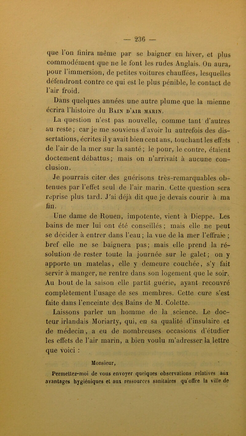 — 23G que l’on iinira même par se baigner en hiver, et plus commodément que ne le font les rudes Anglais. On aura, pour l’immersion, de petites voitures chauffées, lesquelles défendront contre ce qui est le plus pénible, le contact de l’air froid. Dans quelques années une autre plume que la mienne écrira l’iiistoire du Bain d’air marin. La question n’est pas nouvelle, comme tant d’autres au reste; car je me souviens d’avoir lu autrefois des dis- sertations, écrites il y avait bien cent ans, touchant les effets , de l’air de la mer sur la santé ; le pour, le contre, étaient doctement débattus ; mais on n’arrivait à aucune con- clusion. Je pourrais citer des guérisons très-remarquables ob- tenues par l’effet seul de l’air marin. Cette question sera reprise plus tard. J’ai déjà dit que je devais courir à ma fin. Une dame de Rouen, impotente, vient à Dieppe. Les bains de mer lui ont été conseillés ; mais elle ne peut se décider à entrer dans l’eau ; la vue de la mer l’effraie ; bref elle ne se baignera pas; mais elle prend la ré- solution de rester toute la journée sur le galet ; on y apporte un matelas, elle y demeure couchée, s’y fait servir à manger, ne rentre dans son logement que le soir.. Au bout de la saison elle partit guérie, ayant recouvré complètement l’usage de ses membres. Cette cure s’est faite dans l’enceinte des. Bains de M. Colette. Laissons parler un homme de la science. Le doc- teur irlandais Moriarty, qui, en Sa qualité d’insulaire et de médecin, a eu de nombreuses occasions d’étudier les effets de l’air marin, a bien voulu m’adresser la lettre que voici : Monsieur, Permellez-moi de vous envoyer quelques observations relatives aux avantages hygiéniques et aux ressources sanitaires qu’offre la ville de
