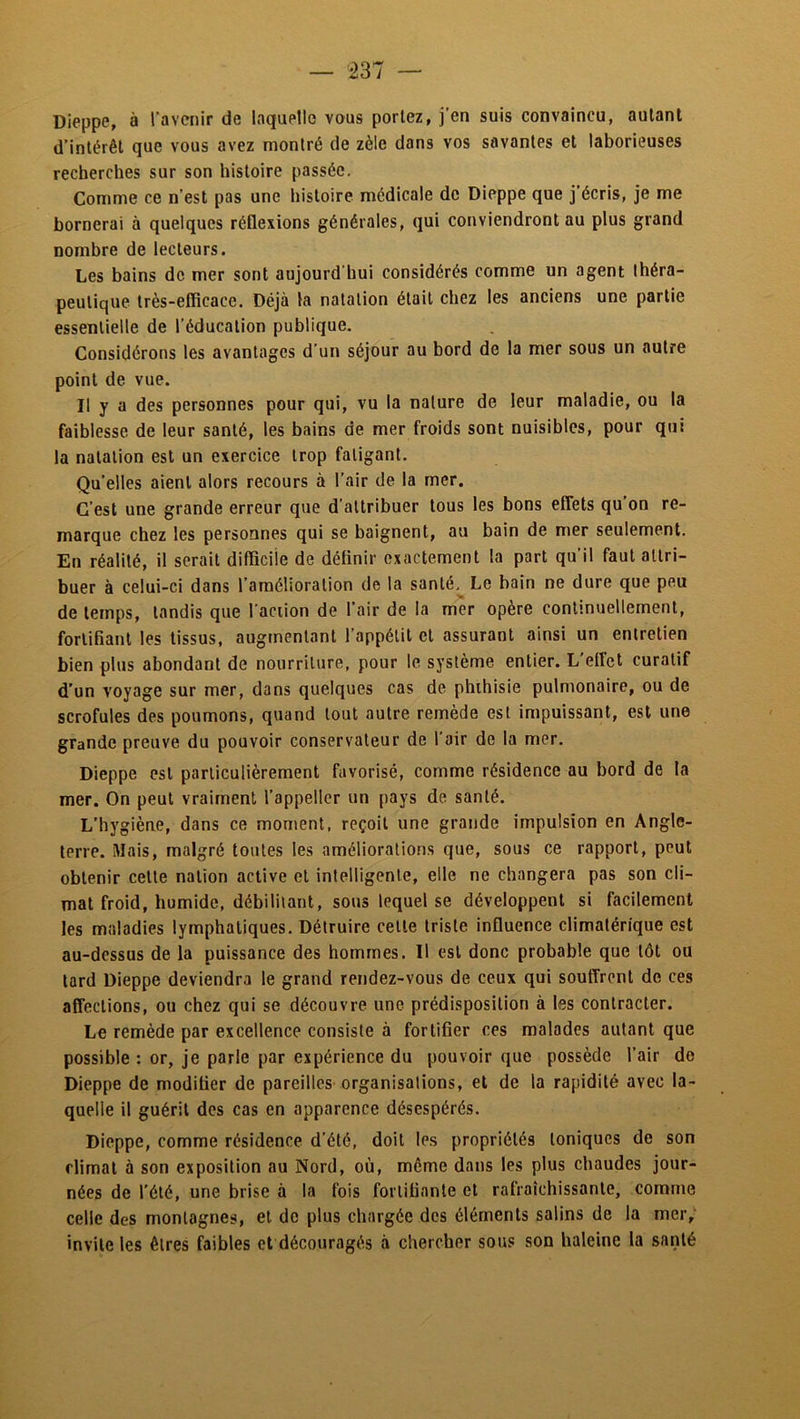 Dieppe, à l’avenir de laquelle vous portez, j'en suis convaincu, autant d’intérêt que vous avez montré de zèle dans vos savantes et laborieuses recherches sur son histoire passée. Comme ce n’est pas une histoire médicale de Dieppe que j’écris, je me bornerai à quelques réflexions générales, qui conviendront au plus grand nombre de lecteurs. Les bains de mer sont aujourd'hui considérés comme un agent théra- peutique très-efficace. Déjà la natation était chez les anciens une partie essentielle de l’éducation publique. Considérons les avantages d’un séjour au bord de la mer sous un autre point de vue. Il y a des personnes pour qui, vu la nature de leur maladie, ou la faiblesse de leur santé, les bains de mer froids sont nuisibles, pour qui la natation est un exercice trop fatigant. Qu’elles aient alors recours à l’air de la mer. C’est une grande erreur que d’attribuer tous tes bons effets qu’on re- marque chez les personnes qui se baignent, au bain de mer seulement. En réalité, il serait difficile de définir exactement ta part qu’il faut attri- buer à celui-ci dans l’amélioration de la santé.^ Le bain ne dure que peu de temps, tandis que l'aciion de l’air de la mer opère continuellement, fortifiant les tissus, augmentant l’appétit et assurant ainsi un entretien bien plus abondant de nourriture, pour le système entier. L’etfet curatif d’un voyage sur mer, dans quelques cas de phthisie pulmonaire, ou de scrofules des poumons, quand tout autre remède est impuissant, est une grande preuve du pouvoir conservateur de l'air do la mer. Dieppe est particulièrement favorisé, comme résidence au bord de la mer. On peut vraiment l’appellcr un pays de santé. L’hygiène, dans ce moment, reçoit une grande impulsion en Angle- terre. Mais, malgré toutes tes améliorations que, sous ce rapport, peut obtenir cette nation active et intelligente, elle ne changera pas son cli- mat froid, humide, débilitant, sous lequel se développent si facilement les maladies lymphatiques. Détruire celte triste influence climatérique est au-dessus de la puissance des hommes. Il est donc probable que tôt ou lard Dieppe deviendra le grand rendez-vous de ceux qui souffrent de ces affections, ou chez qui se découvre une prédisposition à les contracter. Le remède par excellence consiste à fortifier ces malades autant que possible : or, je parle par expérience du pouvoir que possède l’air de Dieppe de modifier de pareilles-organisalions, et de la rapidité avec la- quelle il guérit des cas en apparence désespérés. Dieppe, comme résidence d’été, doit les propriétés toniques de son climat à son exposition au Nord, où, même dans les plus chaudes jour- nées de l’été, une brise à la fois fortifiante et rafraîchissante, comme celle des montagnes, et de plus chargée des éléments salins de la mer; invite les êtres faibles et découragés à chercher sous son haleine la santé