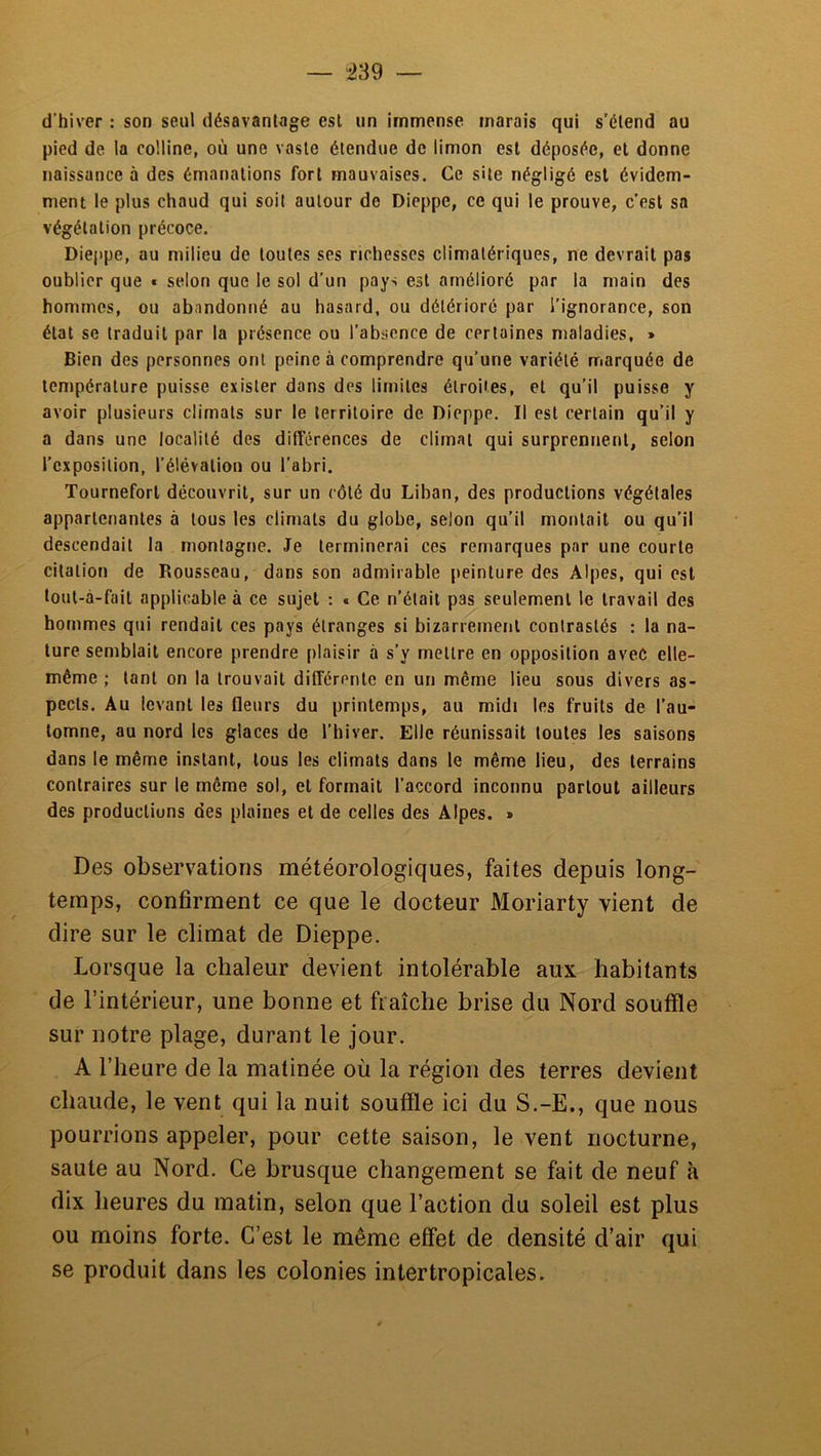 d’hiver : son seul désavantage est un immense marais qui s’étend au pied de la colline, où une vaste étendue de limon est déposée, et donne naissance à des émanations fort mauvaises. Ce site négligé est évidem- ment le plus chaud qui soit autour de Dieppe, ce qui le prouve, c’est sa végétation précoce. Dieppe, au milieu de toutes ses richesses climatériques, ne devrait pas oublier que t selon que le sol d’un pays est amélioré par la main des hommes, ou abandonné au hasard, ou détérioré par l’ignorance, son état se traduit par la présence ou l’absence de certaines maladies, » Bien des personnes ont peine à comprendre qu’une variété marquée de température puisse exister dans des limites étroites, et qu’il puisse y avoir plusieurs climats sur le territoire de Dieppe. Il est certain qu’il y a dans une localité des différences de climat qui surprennent, selon l’exposition, l’élévation ou l’abri. Tourneforl découvrit, sur un côté du Liban, des productions végétales appartenantes à tous les climats du globe, selon qu’il montait ou qu’il descendait la montagne. Je terminerai ces remarques par une courte citation de Rousseau, dans son admirable peinture des Alpes, qui est toul-à-fail applicable à ce sujet : « Ce n’était pas seulement le travail des hommes qui rendait ces pays étranges si bizarrement contrastés : la na- ture semblait encore prendre plaisir tà s’y mettre en opposition avec elle- même ; tant on la trouvait différente en un même lieu sous divers as- pects. Au levant les fleurs du printemps, au midi les fruits de l’au- tomne, au nord les glaces de l’hiver. Elle réunissait toutes les saisons dans le même instant, tous les climats dans le même lieu, des terrains contraires sur le même sol, et formait l’accord inconnu partout ailleurs des productions des plaines et de celles des Alpes. » Des observations météorologiques, faites depuis long- temps, confirment ce que le docteur Moriarty vient de dire sur le climat de Dieppe. Lorsque la chaleur devient intolérable aux habitants de l’intérieur, une bonne et fraîche brise du Nord souffle sur notre plage, durant le jour. A l’heure de la matinée où la région des terres devient chaude, le vent qui la nuit souffle ici du S.-E., que nous pourrions appeler, pour cette saison, le vent nocturne, saute au Nord. Ce brusque changement se fait de neuf h dix heures du matin, selon que l’action du soleil est plus ou moins forte. C’est le même effet de densité d’air qui se produit dans les colonies inter tropical es.