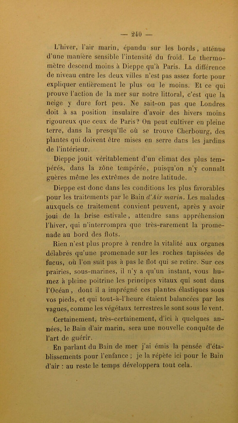 L’hiver, l’air marin, épandu sur les bords, atténue d’une manière sensible l’intensité du froid. Le thermo- mètre descend moins à Dieppe qu’à Paris. La différence de niveau entre les deux, villes n’est pas assez forte pour expliquer entièrement le plus ou le moins. Et ce qui prouve l’action de la mer sur notre littoral, c’est que la neige y dure fort peu. Ne sait-on pas que Londres doit à sa position insulaire d’avoir des hivers moins rigoureux que ceux de Paris? On peut cultiver en pleine terre, dans la presqu’île où se trouve Cherbourg, des plantes qui doivent être mises en serre dans les jardins de l’intérieur. Dieppe jouit véritablement d’un climat des plus tem- pérés, dans la zone tempérée, puisqu’on n’y connaît guères même les extrêmes de notre latitude. Dieppe est donc dans les conditions les plus favorables pour les traitements par le Bain d’Air marin. Les malades auxquels ce traitement convient peuvent, après y avoir joui de la brise estivale, attendre sans appréhension l’hiver, qui n’interrompra que très-rarement la prome- nade au bord des flots. Rien n’est plus propre à rendre la vitalité aux organes délabrés qu’une promenade sur les roches tapissées de fucus, où l’on suit pas à pas le flot qui se retire. Sur ces prairies, sous-marines, il n’y a qu’un instant, vous hu- mez à pleine poitrine les principes vitaux qui sont dans l’Océan , dont il a imprégné ces plantes élastiques sous vos pieds, et qui tout-à-l’heure étaient balancées par les vagues, comme les végétaux terrestres le sont sous le vent. Certainement, très-certainement, d’ici à quelques an- nées, le Bain d’air marin, sera une nouvelle conquête de l’art de guérir. En parlant du Bain de mer j’ai émis la pensée d’éta- blissements pour l’enfance ; je la répète ici pour le Bain d’air : au reste le temps développera tout cela.