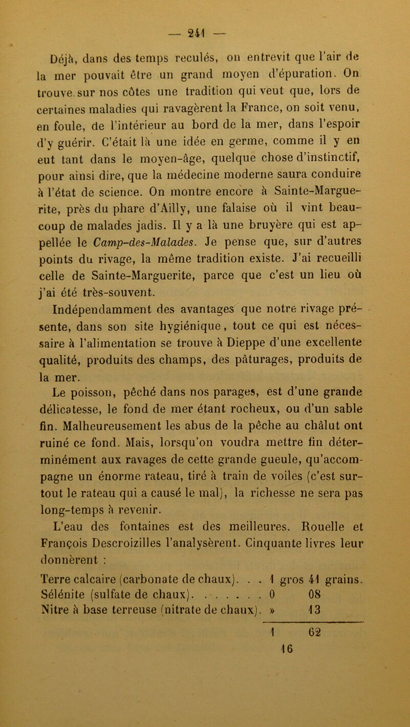 Déjh, dans des temps reculés, on entrevit que l’air de la mer pouvait être un grand moyen d’épuration. On trouve, sur nos côtes une tradition qui veut que, lors de certaines maladies qui ravagèrent la France, on soit venu, en foule, de l’intérieur au bord de la mer, dans l’espoir d’y guérir. C’était là une idée en germe, comme il y en eut tant dans le moyen-âge, quelque chose d’instinctif, pour ainsi dire, que la médecine moderne saura conduire à l’état de science. On montre encore à Sainte-Margue- rite, près du phare d’Ailly, une falaise où il vint beau- coup de malades jadis. Il y a là une bruyère qui est ap- pellée le Camp-des-Malades. Je pense que, sur d’autres points du rivage, la même tradition existe. J’ai recueilli celle de Sainte-Marguerite, parce que c’est un lieu où j’ai été très-souvent. Indépendamment des avantages que notre rivage pré- sente, dans son site hygiénique, tout ce qui est néces- saire à l’alimentation se trouve à Dieppe d’une excellente qualité, produits des champs, des pâturages, produits de la mer. Le poisson, pêché dans nos parages, est d’une grande délicatesse, le fond de mer étant rocheux, ou d’un sable fin. Malheureusement les abus de la pêche au châlut ont ruiné ce fond. Mais, lorsqu’on voudra mettre fin déter- minément aux ravages de cette grande gueule, qu’accom- pagne un énorme rateau, tiré à train de voiles (c’est sur- tout le rateau qui a causé le mal), la richesse ne sera pas long-temps à revenir. L’eau des fontaines est des meilleures. Rouelle et François Descroizilles l’analysèrent. Cinquante livres leur donnèrent : Terre calcaire (carbonate de chaux). . . 1 gros 41 grains. Sélénite (sulfate de chaux) 0 08 Nitre à base terreuse (nitrate de chaux). » 13 1 62 16