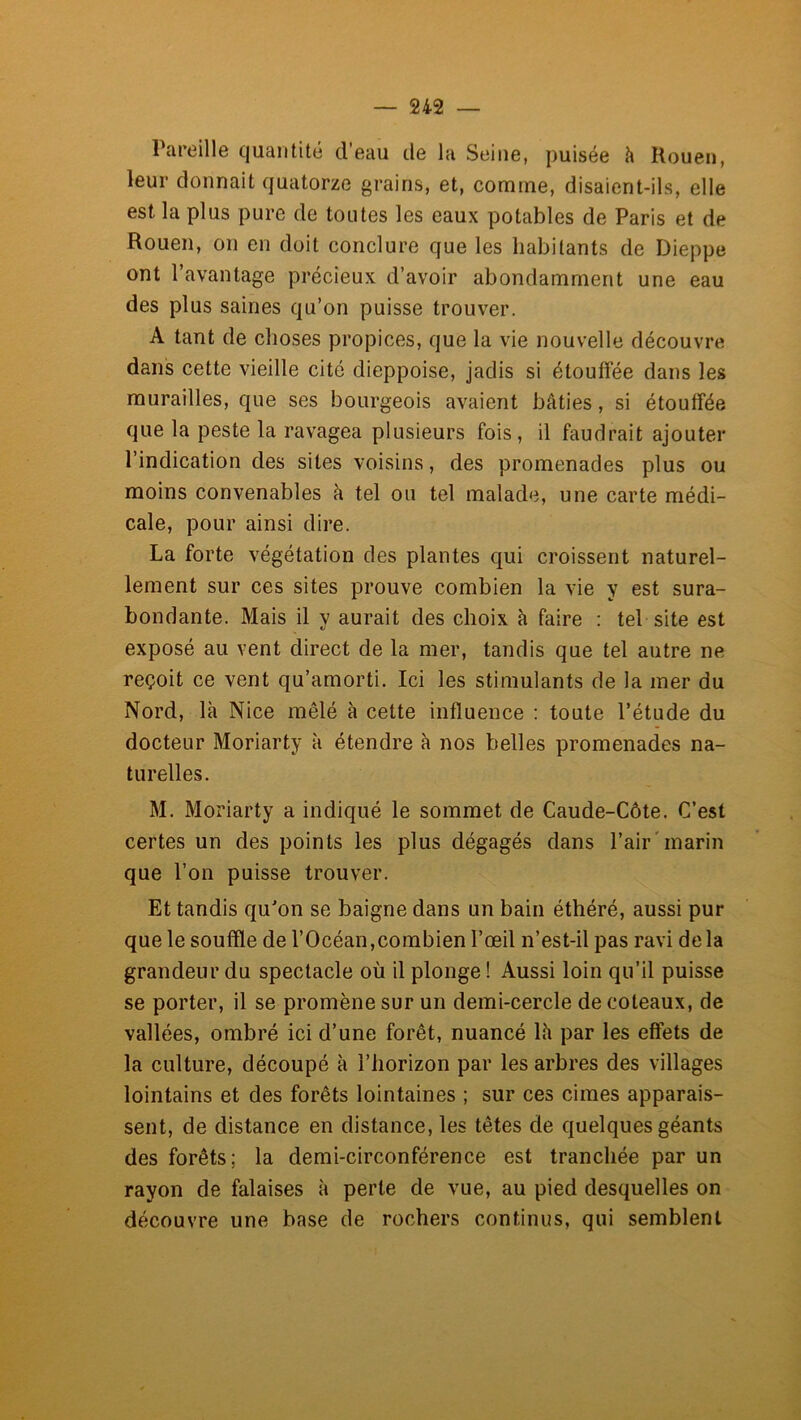 Tareille quantité d’eau de la Seine, puisée h Rouen, leur donnait quatorze grains, et, comme, disaient-ils, elle est la plus pure de toutes les eaux potables de Paris et de Rouen, on en doit conclure que les habitants de Dieppe ont l’avantage précieux d’avoir abondamment une eau des plus saines qu’on puisse trouver. A tant de choses propices, que la vie nouvelle découvre dans cette vieille cité dieppoise, jadis si étouffée dans les murailles, que ses bourgeois avaient bâties, si étouffée que la peste la ravagea plusieurs fois, il faudrait ajouter l’indication des sites voisins, des promenades plus ou moins convenables k tel ou tel malade, une carte médi- cale, pour ainsi dire. La forte végétation des plantes qui croissent naturel- lement sur ces sites prouve combien la vie y est sura- bondante. Mais il y aurait des choix à faire ; tel site est exposé au vent direct de la mer, tandis que tel autre ne reçoit ce vent qu’amorti. Ici les stimulants de la mer du Nord, là Nice mêlé à cette influence : toute l’étude du docteur Moriarty à étendre à nos belles promenades na- turelles. M. Moriarty a indiqué le sommet de Caude-Côte. C’est certes un des points les plus dégagés dans l’air'marin que l’on puisse trouver. Et tandis qu'on se baigne dans un bain éthéré, aussi pur que le souffle de l’Océan,combien l’œil n’est-il pas ravi de la grandeur du spectacle où il plonge ! Aussi loin qu’il puisse se porter, il se promène sur un demi-cercle de coteaux, de vallées, ombré ici d’une forêt, nuancé là par les effets de la culture, découpé à l’horizon par les arbres des villages lointains et des forêts lointaines ; sur ces cimes apparais- sent, de distance en distance, les têtes de quelques géants des forêts; la demi-circonférence est tranchée par un rayon de falaises à perte de vue, au pied desquelles on découvre une base de rochers continus, qui semblent