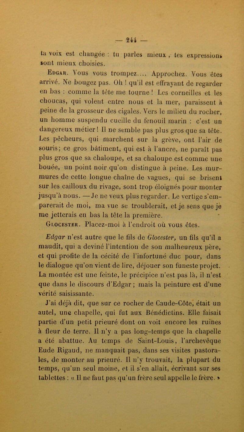 ta voix est changée : tu parles mieux , tes expressions sont mieux choisies. Edgar. Vous vous trompez.... Approchez. Vous ôtes arrivé. Ne bougez pas. Oh ! qu’il est effrayant de regarder en bas : comme la tête me tourne ! Les corneilles et les choucas, qui volent entre nous et la mer, paraissent k peine de la grosseur des cigales. Vers le milieu du rocher, un homme suspendu cueille du fenouil marin : c’est un dangereux métier ! Il ne semble pas plus gros que sa tête. Les pêcheurs, qui marchent sur la grève, ont l’air de souris; ce gros bâtiment, qui est à l’ancre, ne paraît pas plus gros que sa chaloupe, et sa chaloupe est comme une bouée, un point noir qu’on distingue à peine. Les mur- mures de cette longue chaîne de vagues, qui se brisent sur les cailloux du rivage, sont trop éloignés pour monter jusqu’à nous. —Je ne veux plus regarder. Le vertige s’em- parerait de moi, ma vue se troublerait, et je sens que je me jetterais en bas la tête la première. Glocester. Placez-moi à l’endroit où vous êtes. Edgar n’est autre que le lils de Glocester, un fils qu’il a maudit, qui a deviné l’intention de son malheureux père, et qui profite de la cécité de l’infortuné duc pour, dans le dialogue qu’on vient de lire, déjouer son funeste projet. La montée est une feinte, le précipice n’est pas là, il n’est que dans le discours d’Edgar ; mais la peinture est d’une vérité saisissante. J’ai déjà dit, que sur ce rocher de Caude-Côte, était un autel, une chapelle, qui fut aux Bénédictins. Elle faisait partie d’un petit prieuré dont on voit encore les ruines à fleur de terre. Il n’y a pas long-temps que la chapelle a été abattue. Au temps de Saint-Louis, l’archevêque Eude Rigaud, ne manquait pas, dans ses visites pastora- les, de monter au prieuré. Il n’y trouvait, la plupart du temps, qu’un seul moine, et il s’en allait, écrivant sur ses tablettes : « Il ne faut pas qu’un frère seul appelle le frère. »