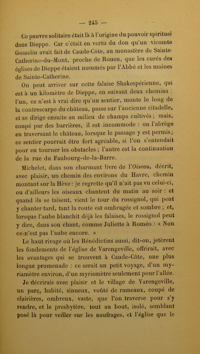 Cb pauvre solitaire était là à l’origine du pouvoir spirituel dans Dieppe. Car c’était en vertu du don qu’un vicomte Gosselin avait fait de Caude-Gôte, au monastère de Sainte- Catherine-du-Mont, proche de Rouen, que les curés des églises de Dieppe étaient nommés par l’Abbé et les moines de Sainte-Catherine. On peut arriver sur cette falaise Shakespérienne, qui est à un kilomètre de Dieppe, en suivant deux chemins . l’un, ce n’est à vrai dire qu’un sentier, monte le long de la contrescarpe du château, passe sur l’ancienne citadelle, et se dirige ensuite au milieu de champs cultivés ; mais, coupé par des barrières, il est incommode : on l’abrège en traversant le château, lorsque le passage y est permis, ce sentier pourrait être fort agréable, si Ton s entendait pour en tourner les obstacles ; l’autre est la continuation de la rue du Faubourg-de-la-Barre. Michelet, dans son charmant livre de VOüeau, décrit, avec plaisir, un chemin des environs du Havre, chemin montant sur la Hève : je regrette qu’il n’ait pas vu celui-ci, ou d’ailleurs les oiseaux chantent du matin au soir : et quand ils se taisent, vient le tour du rossignol, qui peut y chanter tard, tant la route est ombragée et sombre ; et, lorsque l’aube blanchit déjà les falaises, le rossignol peut y dire, dans son chant, comme Juliette à Roméo : « Non ce-n’est pas l’aube encore. » Le haut rivage où les Bénédictins aussi, dit-on, jetèrent les fondements de l’église de Varengeville, offrirait, avec les avantages qui se trouvent à Caude-Côte, une plus longue promenade : ce serait un petit voyage, d’un my- riamètre environ, d’un myriamètre seulement pour l’allée. Je décrirais avec plaisir et le village de Varengeville, un parc, habité, sinueux, voûté de rameaux, coupé de clairières, ombreux, vaste, que l’on traverse pour s’y rendre, et le presbytère, tout au bout, isolé, semblant posé là pour veiller sur les naufrages, et l’église que le
