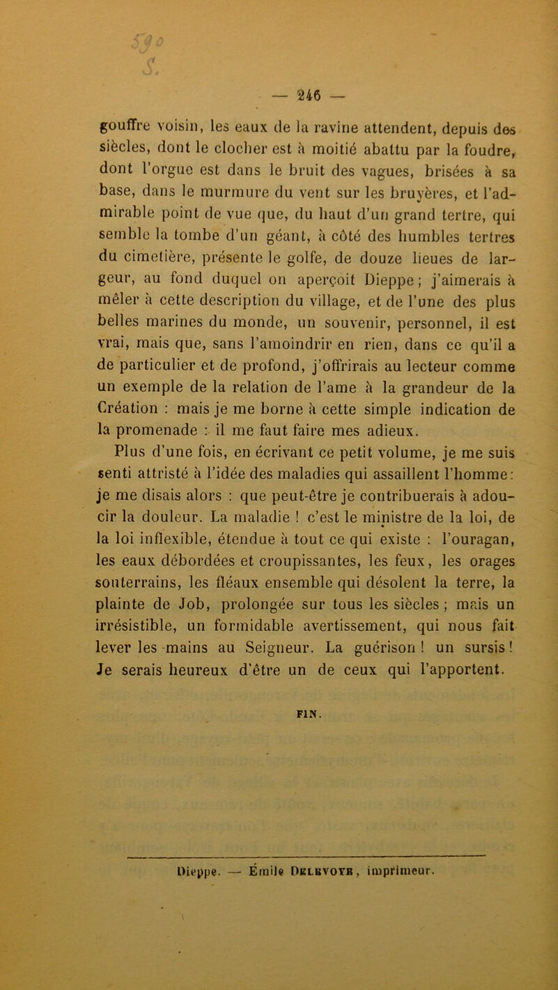 gouffre voisin, les eaux de la ravine attendent, depuis des siècles, dont le clocher est h moitié abattu par la foudre, dont l’orgue est dans le bruit des vagues, brisées à sa base, dans le murmure du vent sur les bruvères, et l’ad- mirable point de vue que, du haut d’un grand tertre, qui semble la tombe d’un géant, à côté des humbles tertres du cimetière, présente le golfe, de douze lieues de lar- geur, au fond duquel on aperçoit Dieppe ; j’aimerais k mêler k cette description du village, et de l’une des plus belles marines du monde, un souvenir, personnel, il est vrai, mais que, sans l’amoindrir en rien, dans ce qu’il a de particulier et de profond, j’offrirais au lecteur comme un exemple de la relation de l’ame k la grandeur de la Création : mais je me borne k cette simple indication de la promenade : il me faut faire mes adieux. Plus d’une fois, en écrivant ce petit volume, je me suis senti attristé k l’idée des maladies qui assaillent l’homme: je me disais alors : que peut-être je contribuerais k adou- cir la douleur. La maladie ! c’est le ministre de la loi, de la loi inflexible, étendue k tout ce qui existe : l’ouragan, les eaux débordées et croupissantes, les feux, les orages souterrains, les fléaux ensemble qui désolent la terre, la plainte de Job, prolongée sur tous les siècles ; mais un irrésistible, un formidable avertissement, qui nous fait lever les -mains au Seigneur. La guérison ! un sursis ! Je serais heureux d’être un de ceux qui l’apportent. FIN. Dieppe. — Émile Dklbvotr, imprimeur.