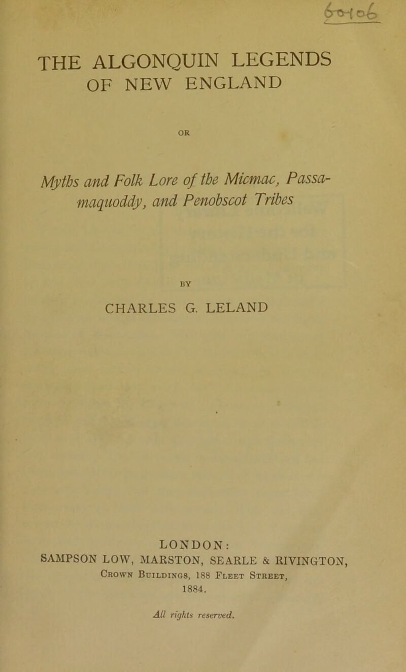 THE ALGONQUIN LEGENDS OF NEW ENGLAND OR Myths and Folk Lore of the Micmac, Passa- maquoddy, and Penobscot Tribes CHARLES G. LELAND LONDON: SAMPSON LOW, MARSTON, SEARLE & RIVINGTON, Crown Buildings, 188 Fleet Street, 1884. All rights reserved.