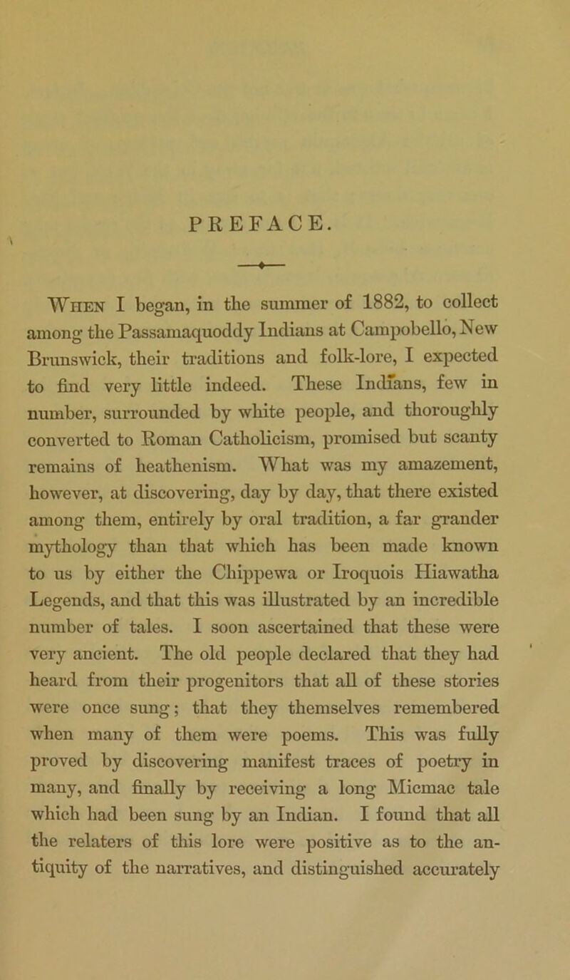 PREFACE. When I began, in the summer of 1882, to collect among’ the Passamaquoddy Indians at Campobello, New Brunswick, their traditions and folk-lore, I expected to find very little indeed. These Indians, few in number, surrounded by white people, and thoroughly converted to Roman Catholicism, promised but scanty remains of heathenism. What was my amazement, however, at discovering, day by day, that there existed among them, entirely by oral tradition, a far grander mythology than that which has been made known to us by either the Chippewa or Iroquois Hiawatha Legends, and that this was illustrated by an incredible number of tales. I soon ascertained that these were very ancient. The old people declared that they had heard from their progenitors that all of these stories were once sung; that they themselves remembered when many of them were poems. This was fully proved by discovering manifest traces of poetry in many, and finally by receiving a long Micmac tale which had been sung by an Indian. I found that all the relaters of this lore were positive as to the an- tiquity of the narratives, and distinguished accurately