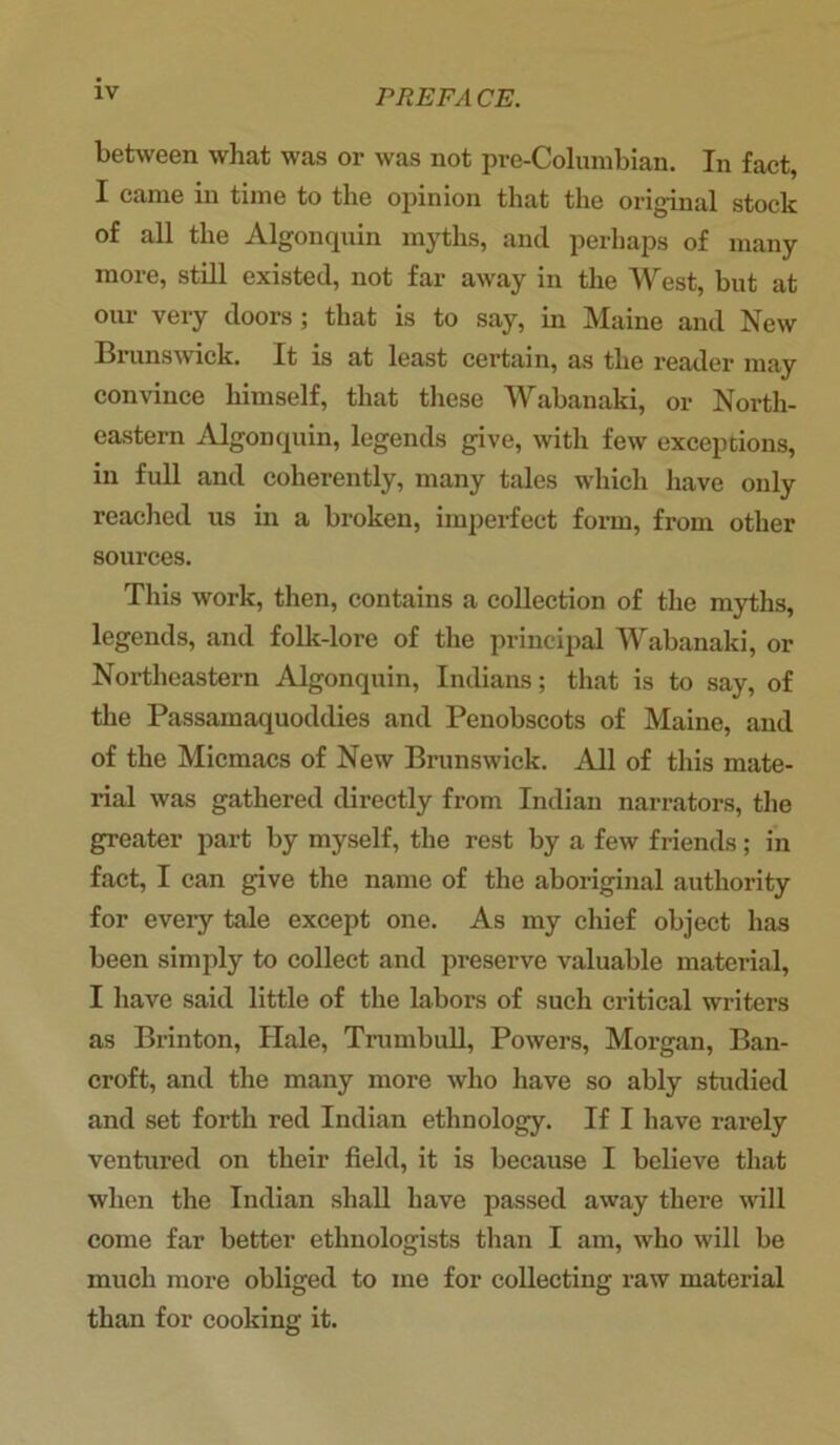 between what was or was not pre-Columbian. In fact, I came in time to the opinion that the original stock of all the Algonquin myths, and perhaps of many more, still existed, not far away in the West, but at our very doors ; that is to say, in Maine and New Brunswick. It is at least certain, as the reader may convince himself, that these Wabanaki, or North- eastern Algonquin, legends give, with few exceptions, in full and coherently, many tales which have only reached us in a broken, imperfect form, from other sources. This work, then, contains a collection of the myths, legends, and folk-lore of the principal Wabanaki, or Northeastern Algonquin, Indians; that is to say, of the Passamaquoddies and Penobscots of Maine, and of the Micmacs of New Brunswick. All of this mate- rial was gathered directly from Indian narrators, the greater part by myself, the rest by a few friends; in fact, I can give the name of the aboriginal authority for every tale except one. As my chief object has been simply to collect and preserve valuable material, I have said little of the labors of such critical writers as Brinton, Hale, Trumbull, Powers, Morgan, Ban- croft, and the many more who have so ably studied and set forth red Indian ethnology. If I have rarely ventured on their field, it is because I believe that when the Indian shall have passed away there will come far better ethnologists than I am, who will be much more obliged to me for collecting raw material than for cooking it.