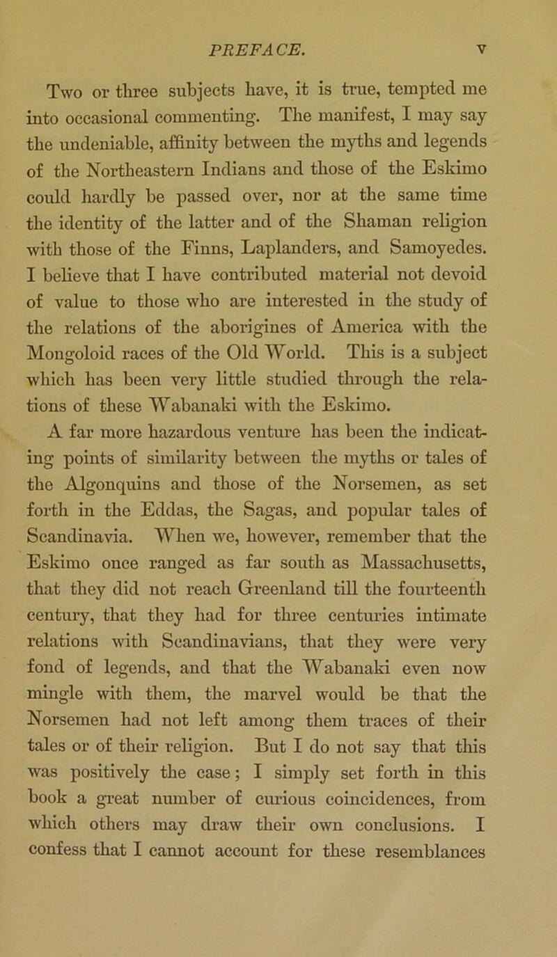 Two or three subjects have, it is true, tempted me into occasional commenting. The manifest, I may say the undeniable, affinity between the myths and legends of the Northeastern Indians and those of the Eskimo could hardly be passed over, nor at the same time the identity of the latter and of the Shaman religion with those of the Finns, Laplanders, and Samoyedes. I believe that I have contributed material not devoid of value to those who are interested in the study of the relations of the aborigines of America with the Mongoloid races of the Old World. This is a subject which has been very little studied through the rela- tions of these Wabanaki with the Eskimo. A far more hazardous venture has been the indicat- ing points of similarity between the myths or tales of the Algonquins and those of the Norsemen, as set forth in the Eddas, the Sagas, and popular tales of Scandinavia. When we, however, remember that the Eskimo once ranged as far south as Massachusetts, that they did not reach Greenland till the fourteenth century, that they had for three centuries intimate relations with Scandinavians, that they were very fond of legends, and that the Wabanaki even now mingle with them, the marvel would be that the Norsemen had not left among them traces of their tales or of their religion. But I do not say that this was positively the case; I simply set forth in this book a great number of curious coincidences, from which others may draw their own conclusions. I confess that I cannot account for these resemblances