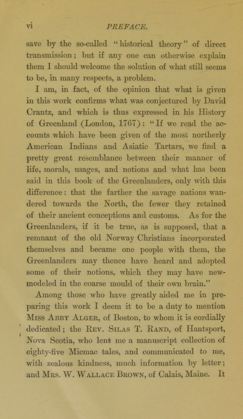 save by the so-called “historical theory” of direct transmission; but if any one can otherwise explain them I should welcome the solution of what still seems to be, in many respects, a problem. I am, in fact, of the opinion that what is given, in this work confirms what was conjectured by David Crantz, and which is thus expressed in his History of Greenland (London, 17G7) : “If we read the ac- counts which have been given of the most northerly American Indians and Asiatic Tartars, we find a pretty great resemblance between their manner of life, morals, usages, and notions and what has been said in this book of the Greenlanders, only with this difference: that the farther the savage nations wan- dered towards the North, the fewer they retained of their ancient conceptions and customs. As for the Greenlanders, if it be true, as is supposed, that a remnant of the old Norway Christians incorporated themselves and became one people with them, the Greenlanders may thence have heard and adopted some of their notions, which they may have new- modeled in the coarse mould of their own brain.” Among those who have greatly aided me in pre- paring this work I deem it to be a duty to mention Miss Abby Alger, of Boston, to whom it is cordially dedicated; the Rev. Silas T. Rand, of Hantsport, Nova Scotia, who lent me a manuscript collection of eiglity-five Micmac tales, and communicated to me, with zealous kindness, much information by letter; and Mrs. W. Wallace Brown, of Calais, Maine. It