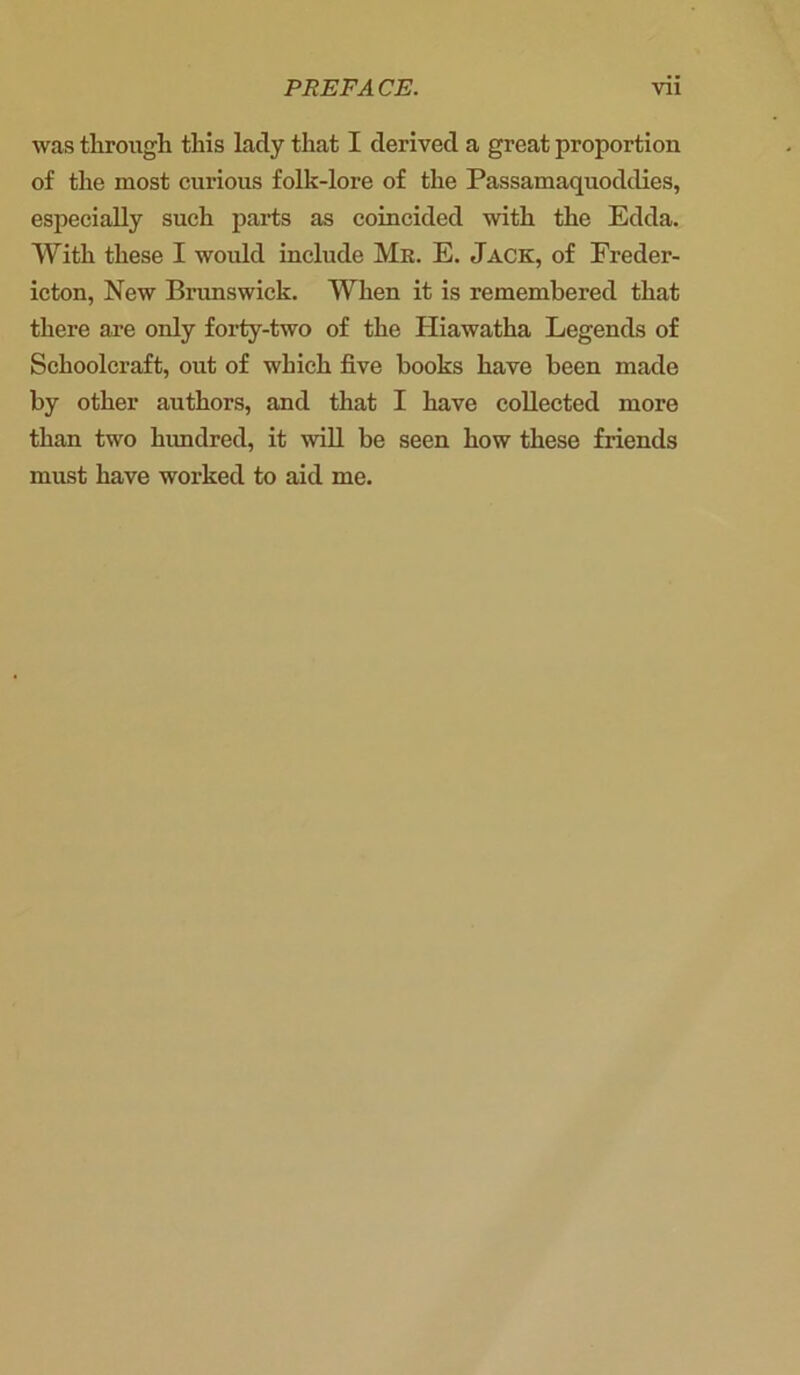 was through this lady that I derived a great proportion of the most curious folk-lore of the Passamaquoddies, especially such parts as coincided with the Edda. With these I would include Mr. E. Jack, of Freder- icton, New Brunswick. When it is remembered that there are only forty-two of the Hiawatha Legends of Schoolcraft, out of which five hooks have been made by other authors, and that I have collected more than two hundred, it will be seen how these friends must have worked to aid me.