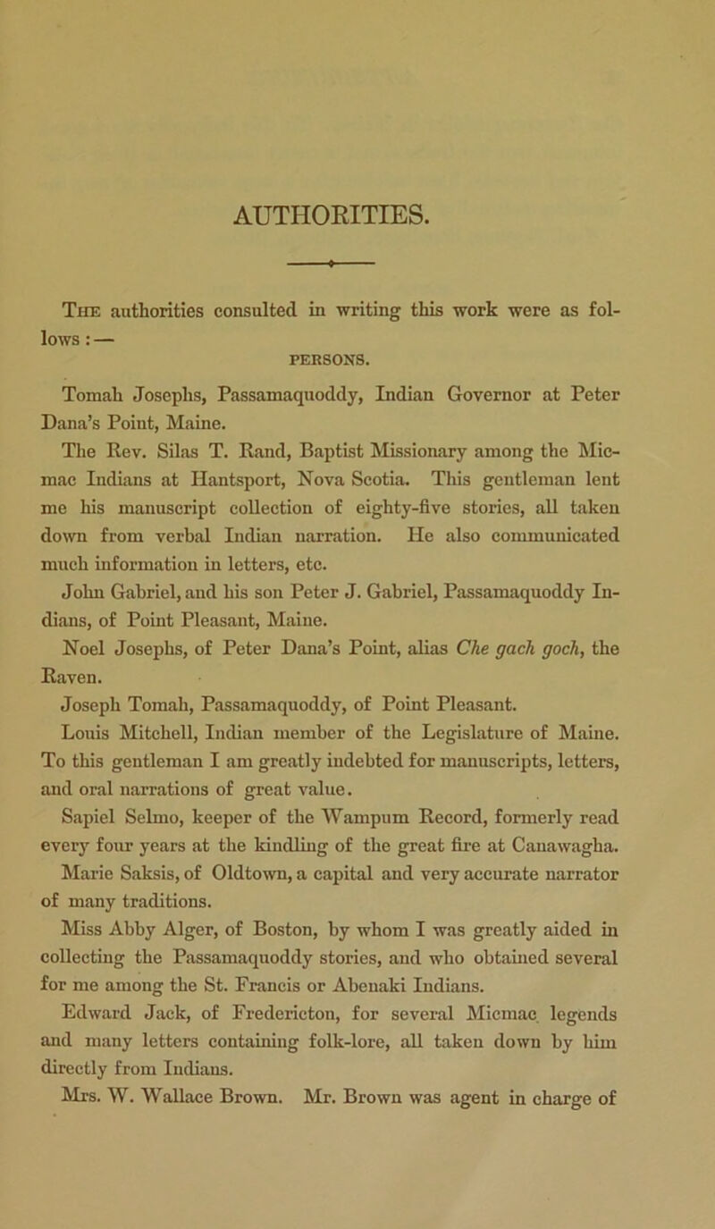 AUTHORITIES. The authorities consulted in writing this work were as fol- lows : — PERSONS. Tomah Josephs, Passamaquoddy, Indian Governor at Peter Dana’s Point, Maine. The Rev. Silas T. Rand, Baptist Missionary among the Mic- mac Indians at Hantsport, Nova Scotia. This gentleman lent me his manuscript collection of eighty-five stories, all taken down from verbal Indian narration. He also communicated much information in letters, etc. John Gabriel, and his son Peter J. Gabriel, Passamaquoddy In- dians, of Point Pleasant, Maine. Noel Josephs, of Peter Dana’s Point, alias Che gach goch, the Raven. Joseph Tomah, Passamaquoddy, of Point Pleasant. Louis Mitchell, Indian member of the Legislature of Maine. To this gentleman I am greatly indebted for manuscripts, letters, and oral narrations of great value. Sapiel Selmo, keeper of the Wampum Record, formerly read every four years at the kindling of the great fire at Canawagha. Marie Saksis, of Oldtown, a capital and very accurate narrator of many traditions. Miss Abby Alger, of Boston, by whom I was greatly aided in collecting the Passamaquoddy stories, and who obtained several for me among the St. Francis or Abenaki Indians. Edward Jack, of Fredericton, for several Micmac legends and many letters containing folk-lore, all taken down by him directly from Indians. Mrs. W. Wallace Brown. Mr. Brown was agent in charge of