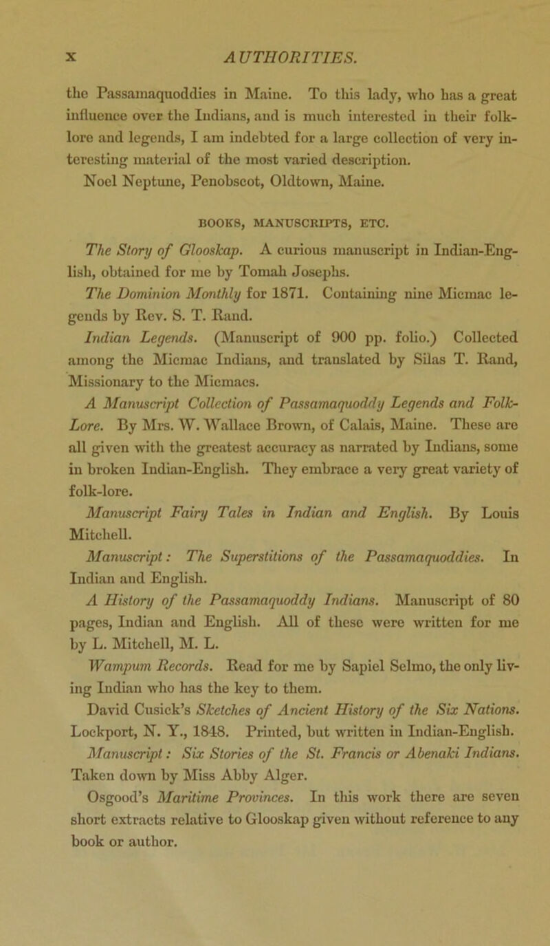 the Passamaquodclies in Maine. To this lady, who has a great influence over the Indians, and is much interested in their folk- lore and legends, I am indebted for a large collection of very in- teresting material of the most varied description. Noel Neptune, Penobscot, Oldtown, Maine. BOOKS, MANUSCRIPTS, ETC. The Story of Glooskap. A curious manuscript in Indian-Eng- lish, obtained for me by Tomah Josephs. The Dominion Monthly for 1871. Containing nine Micmac le- gends by Rev. S. T. Rand. Indian Legends. (Manuscript of 900 pp. folio.) Collected among the Micmac Indians, and translated by Silas T. Rand, Missionary to the Micmacs. A Manuscript Collection of Passamaquoddy Legends and Folk- Lore. By Mrs. W. Wallace Brown, of Calais, Maine. These are all given with the greatest accuracy as narrated by Indians, some in broken Indian-English. They embrace a very great variety of folk-lore. Manuscript Fairy Tales in Indian and English. By Louis Mitchell. Manuscript: The Superstitions of the Passamaquoddies. In Indian and English. A History of the Passamaquoddy Indians. Manuscript of 80 pages, Indian and English. All of these were written for me by L. Mitchell, M. L. Wampum Records. Read for me by Sapiel Selmo, the only liv- ing Indian who has the key to them. David Cusick’s Sketches of Ancient History of the Six Nations. Lockport, N. Y., 1848. Printed, but written in Lidian-English. Manuscript: Six Stories of the St. Francis or Abenaki Indians. Taken down by Miss Abby Alger. Osgood’s Maritime Provinces. In tliis work there are seven short extracts relative to Glooskap given without reference to any book or author.