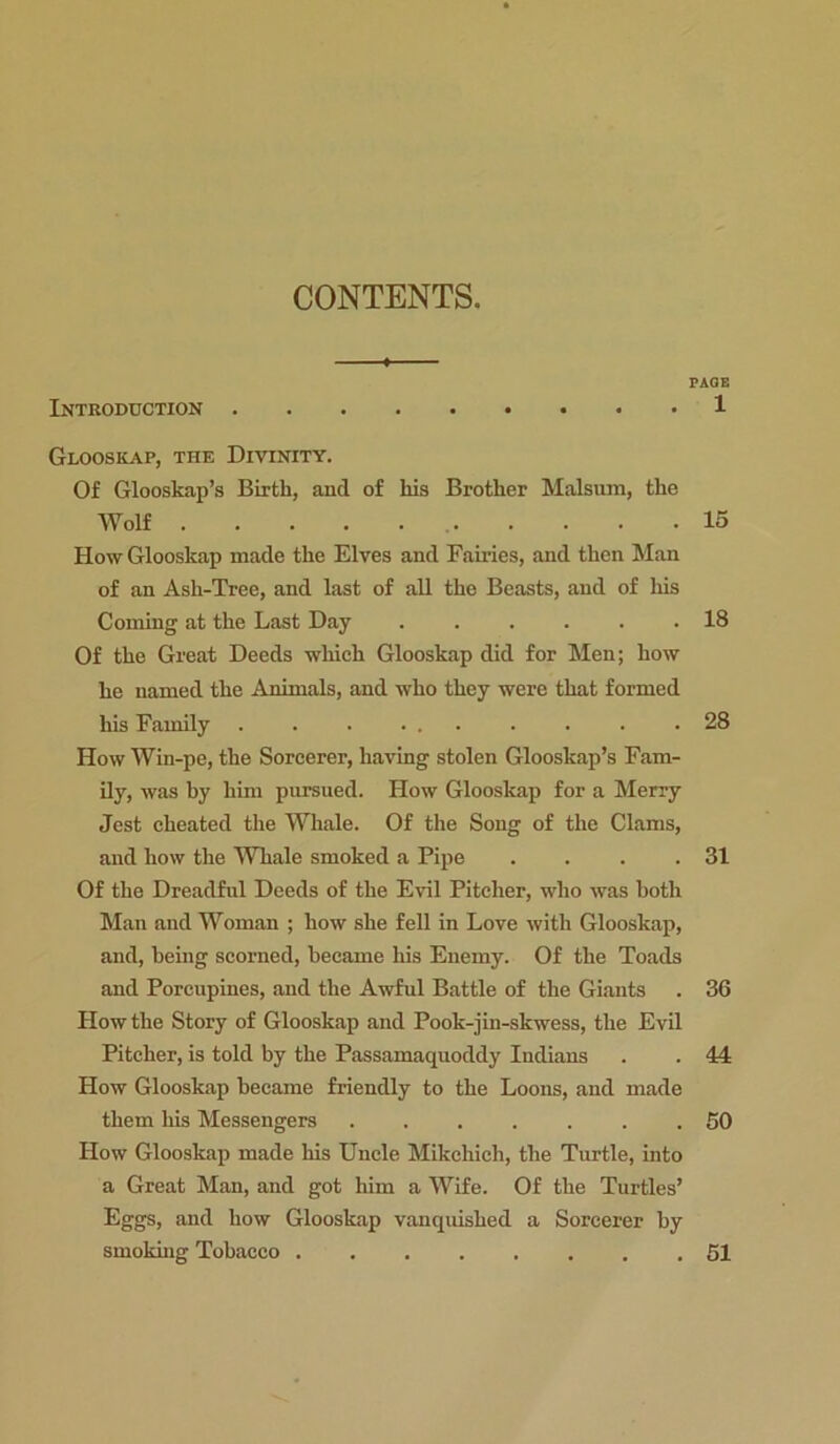 CONTENTS. PAGE Introduction 1 Glooskap, the Divinity. Of Glooskap’s Birth, and of liis Brother Malsum, the Wolf 15 How Glooskap made the Elves and Fairies, and then Man of an Ash-Tree, and last of all the Beasts, and of his Coming at the Last Day ...... 18 Of the Great Deeds which Glooskap did for Men; how he named the Animals, and who they were that formed his Family . . . ... . . . .28 How Win-pe, the Sorcerer, having stolen Glooskap’s Fam- ily, was by him pursued. How Glooskap for a Merry Jest cheated the Whale. Of the Song of the Clams, and how the Whale smoked a Pipe . . . .31 Of the Dreadful Deeds of the Evil Pitcher, who was both Man and Woman ; how she fell in Love with Glooskap, and, being scorned, became his Enemy. Of the Toads and Porcupines, and the Awful Battle of the Giants . 36 How the Story of Glooskap and Pook-jin-skwess, the Evil Pitcher, is told by the Passamaquoddy Indians . . 44 How Glooskap became friendly to the Loons, and made them his Messengers 50 How Glooskap made his Uncle Mikcliich, the Turtle, into a Great Man, and got him a Wife. Of the Turtles’ Eggs, and how Glooskap vanquished a Sorcerer by smoking Tobacco ........ 51