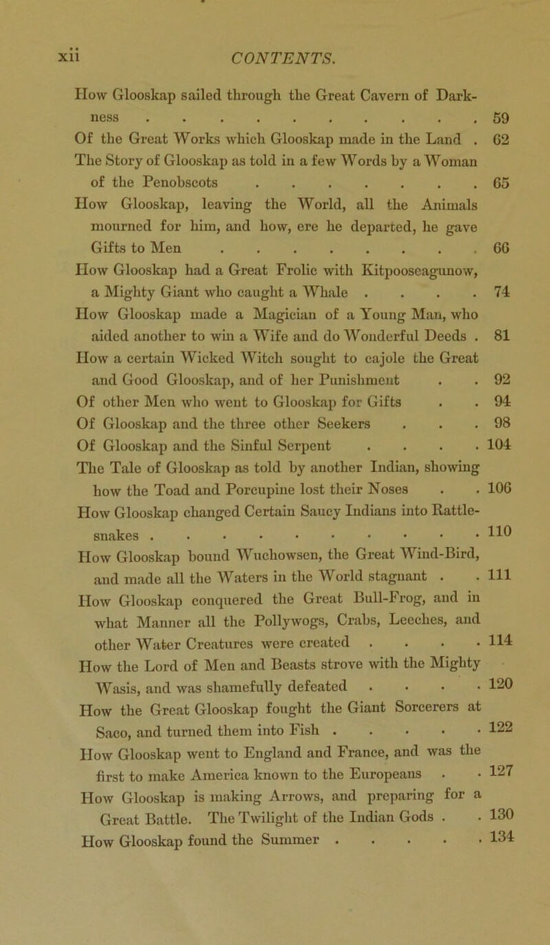 How Glooskap sailed through the Great Cavern of Dark- ness . Of the Great Works which Glooskap made in the Land . The Story of Glooskap as told in a few Words by a Woman of the Penobscots How Glooskap, leaving the World, all the Animals mourned for him, and how, ere he departed, he gave Gifts to Men How Glooskap had a Great Frolic with Kitpooseagimow, a Mighty Giant who caught a Whale .... How Glooskap made a Magician of a Young Man, who aided another to win a Wife and do Wonderful Deeds . How a certain Wicked Witch sought to cajole the Great and Good Glooskap, and of her Punishment Of other Men who went to Glooskap for Gifts Of Glooskap and the three other Seekers Of Glooskap and the Sinful Serpent The Tale of Glooskap as told by another Indian, showing how the Toad and Porcupine lost their Noses How Glooskap changed Certain Saucy Indians into Rattle- snakes How Glooskap bound Wuchowsen, the Great Wind-Bird, and made all the Waters in the World stagnant . How Glooskap conquered the Great Bull-Frog, aud in what Manner all the Pollywogs, Crabs, Leeches, and other Water Creatures were created How the Lord of Men and Beasts strove with the Mighty Wasis, and was shamefully defeated How the Great Glooskap fought the Giant Sorcerers at Saco, and turned them into Fish .... How Glooskap went to England and France, and was the first to make America known to the Europeans How Glooskap is making Arrows, and preparing for a Great Battle. The Twilight of the Indian Gods . • 130 How Glooskap found the Summer 134 59 G2 G5 GG 74 81 92 94 98 104 106 110 111 114 120 122 127