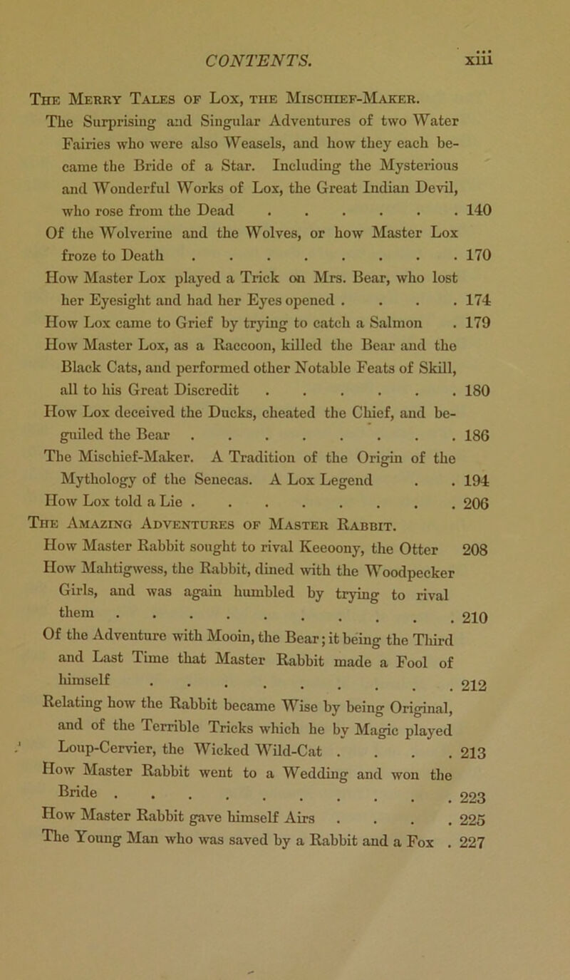 The Merry Tales of Lox, the Misciiiicf-Maker. The Surprising and Singular Adventures of two Water Fairies who were also Weasels, and how they each be- came the Bride of a Star. Including the Mysterious and Wonderful Works of Lox, the Great Indian Devil, who rose from the Dead ...... 140 Of the Wolverine and the Wolves, or how Master Lox froze to Death 170 How Master Lox played a Trick on Mrs. Bear, who lost her Eyesight and had her Eyes opened .... 174 How Lox came to Grief by trying to catch a Salmon . 179 How Master Lox, as a Raccoon, killed the Bear and the Black Cats, and performed other Notable Feats of Skill, all to his Great Discredit 180 How Lox deceived the Ducks, cheated the Chief, and be- guiled the Bear 186 The Mischief-Maker. A Tradition of the Origin of the Mythology of the Senecas. A Lox Legend . . 194 How Lox told a Lie 206 The Amazing Adventures of Master Rabbit. How Master Rabbit sought to rival Keeoony, the Otter 208 How Malitigwess, the Rabbit, dined with the Woodpecker Girls, and was again humbled by trying to rival them 210 Of the Adventure with Mooin, the Bear; it being the Third and Last Time that Master Rabbit made a Fool of himself 212 Relating how the Rabbit became Wise by being Original, and of the Terrible Tricks which he by Magic played Loup-Cervier, the Wicked Wild-Cat .... 213 How Master Rabbit went to a Wedding and won the Bride 223 How Master Rabbit gave himself Airs .... 225 The Young Man who was saved by a Rabbit and a Fox . 227