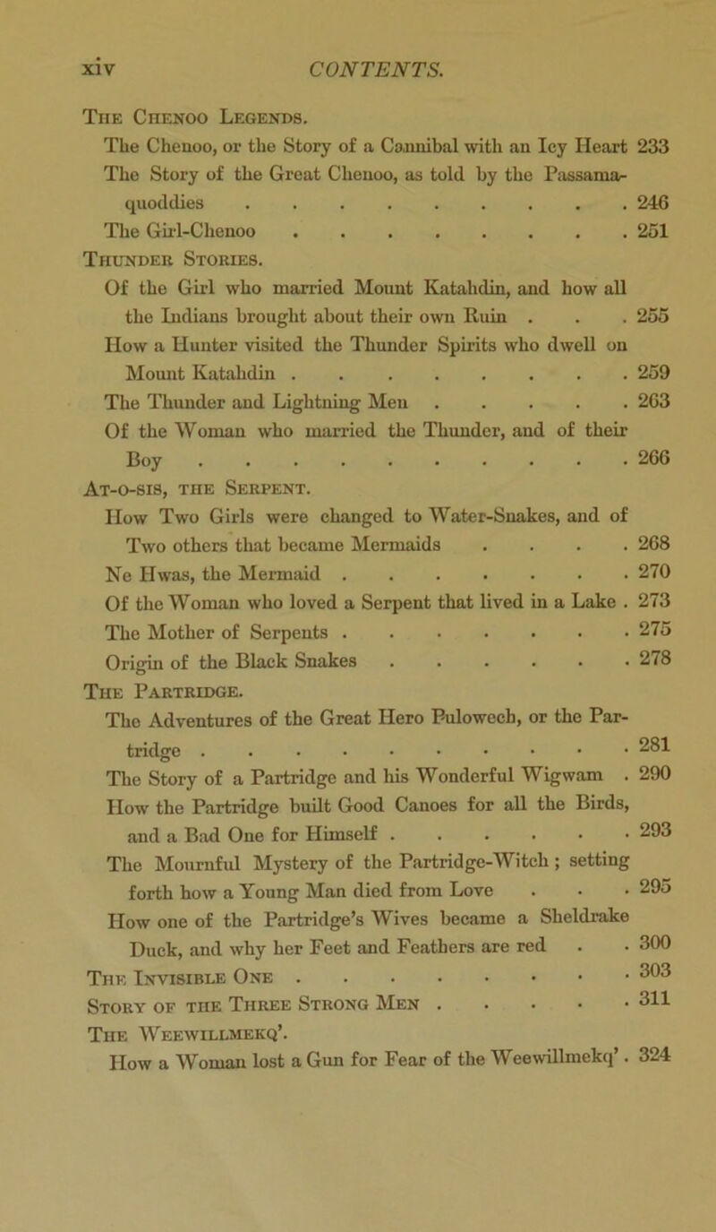 The Chenoo Legends. The Chenoo, or the Story of a Cannibal with an Icy Heart 233 The Story of the Great Chenoo, as told by the Passama^ quodclies 246 The Girl-Chenoo 251 Thunder Stories. Of the Girl who married Mount Katahdin, and how all the Indians brought about their own Ruin . . . 255 IIow a Hunter visited the Thunder Spirits who dwell on Mount Katahdin . 259 The Thunder and Lightning Men 263 Of the Woman who married the Thunder, and of their Boy 266 At-o-sis, the Serpent. How Two Girls were changed to Water-Snakes, and of Two others that became Mermaids .... 268 Ne Hwas, the Mermaid 270 Of the Woman who loved a Serpent that lived in a Lake . 273 The Mother of Serpents 275 Origin of the Black Snakes ...... 278 The Partridge. The Adventures of the Great Hero Pulowcch, or the Par- tridge 281 The Story of a Partridge and his Wonderful Wigwam . 290 How the Partridge built Good Canoes for all the Birds, and a Bad One for Himself 293 The Mournful Mystery of the Partridge-Witch ; setting forth how a Young Man died from Love . • • 295 How one of the Partridge’s Wives became a Sheldrake Duck, and why her Feet and Feathers are red . . 300 The Invisible One 303 Story of the Three Strong Men 311 The Weewillmekq’. How a Woman lost a Gun for Fear of the Weewillmekq’. 324