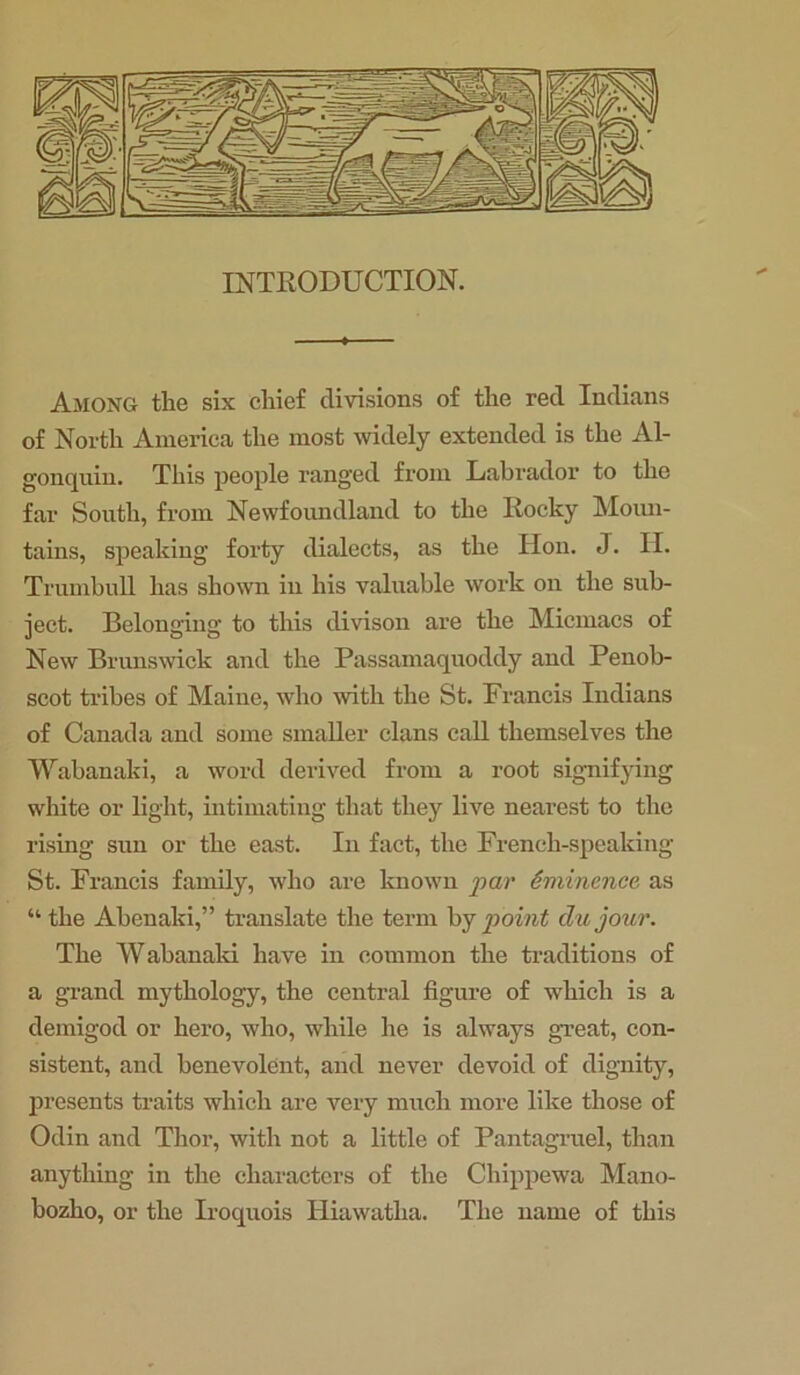 Among the six chief divisions of the red Indians of North America the most widely extended is the Al- gonquin. This people ranged from Labrador to the far South, from Newfoundland to the Rocky Moun- tains, speaking forty dialects, as the Hon. J. II. Trumbull has shown in his valuable work on the sub- ject. Belonging to this divison are the Micmacs of New Brunswick and the Passamaquoddy and Penob- scot tribes of Maine, who with the St. Francis Indians of Canada aud some smaller clans call themselves the Wabanaki, a word derived from a root signifying white or light, intimating that they live nearest to the rising sun or the east. In fact, the French-speaking St. Francis family, who are known par Eminence as “ the Abenaki,” translate the term by point die jour. The Wabanaki have in common the traditions of a grand mythology, the central figure of which is a demigod or hero, who, while he is always great, con- sistent, and benevolent, and never devoid of dignity, presents traits which are very much more like those of Odin and Thor, with not a little of Pantagruel, than anything in the characters of the Chippewa Mano- bozho, or the Iroquois Hiawatha. The name of this