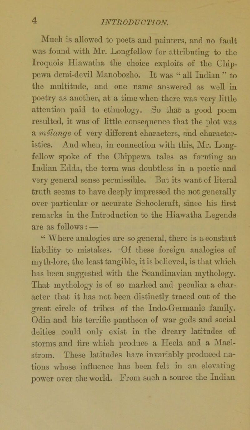 Much is allowed to poets and painters, and no fault was found with Mr. Longfellow for attributing to the Iroquois Hiawatha the choice exploits of the Chip- pewa demi-devil Manobozho. It was “ all Indian ” to the multitude, and one name answered as well in poetry as another, at a time when there was very little attention paid to ethnology. So that a good poem resulted, it was of little consequence that the plot was a melange of very different characters, and character- istics. And when, in connection with this, Mr. Long- fellow spoke of the Chippewa tales as forming an Indian Edda, the term was doubtless in a poetic and very general sense permissible. But its want of literal truth seems to have deeply impressed the not generally over particular or accurate Schoolcraft, since his first remarks in the Introduction to the Hiawatha Legends are as follows: — “ Where analogies are so general, there is a constant liability to mistakes. Of these foreign analogies of myth-lore, the least tangible, it is believed, is that which has been suggested with the Scandinavian mythology. That mythology is of so marked and peculiar a char- acter that it has not been distinctly traced out of the great circle of tribes of the Indo-Germanic family. Odin and his terrific pantheon of war gods and social deities could only exist in the dreary latitudes of storms and fire which produce a Ilecla and a Mael- strom. These latitudes have invariably produced na- tions whose influence has been felt in an elevating power over the world. From such a source the Indian