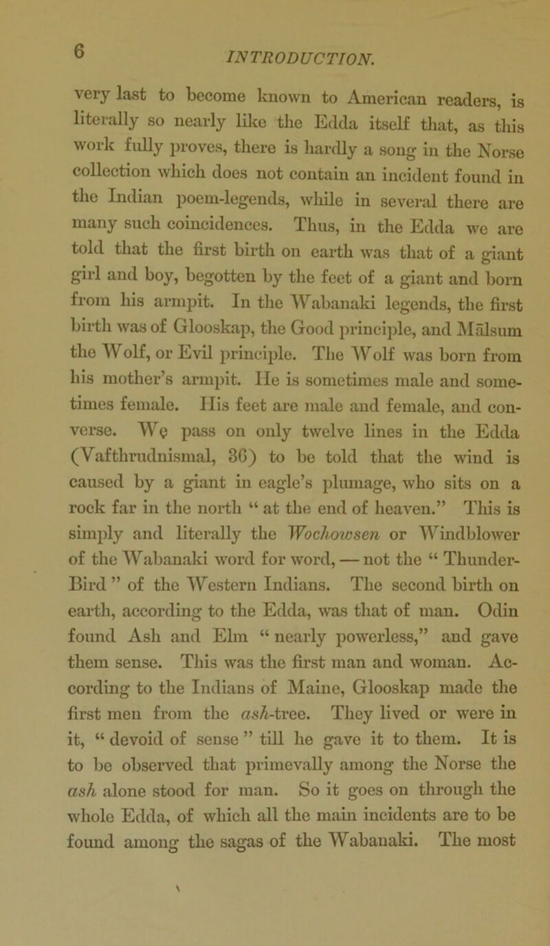 very last to become known to American readers, is literally so nearly like the Edda itself that, as this work fully proves, there is hardly a song in the Norse collection which does not contain an incident found in the Indian poem-legends, while in several there are many such coincidences. Thus, in the Edda we are told that the first birth on earth was that of a giant girl and boy, begotten by the feet of a giant and born from his armpit. In the Wabanaki legends, the first birth was of Glooskap, the Good principle, and Malsum the Wolf, or Evil principle. The Wolf was born from his mother’s armpit. He is sometimes male and some- times female. Ilis feet are male and female, and con- verse. Wy pass on only twelve lines in the Edda (Vafthrudnismal, 3G) to be told that the wind is caused by a giant in eagle’s plumage, who sits on a rock far in the north “ at the end of heaven.” This is simply and literally the Wochowsen or Windblower of the Wabanaki word for word, — not the “ Thunder- Bird ” of the Western Indians. The second birth on earth, according to the Edda, was that of man. Odin found Ash and Elm “ nearly powerless,” and gave them sense. This was the first man and woman. Ac- cording to the Indians of Maine, Glooskap made the first men from the osA-tree. They lived or were in it, “ devoid of sense ” till he gave it to them. It is to be observed that primevally among the Norse the ash alone stood for man. So it goes on through the whole Edda, of which all the main incidents are to bo found among the sagas of the Wabanaki. The most