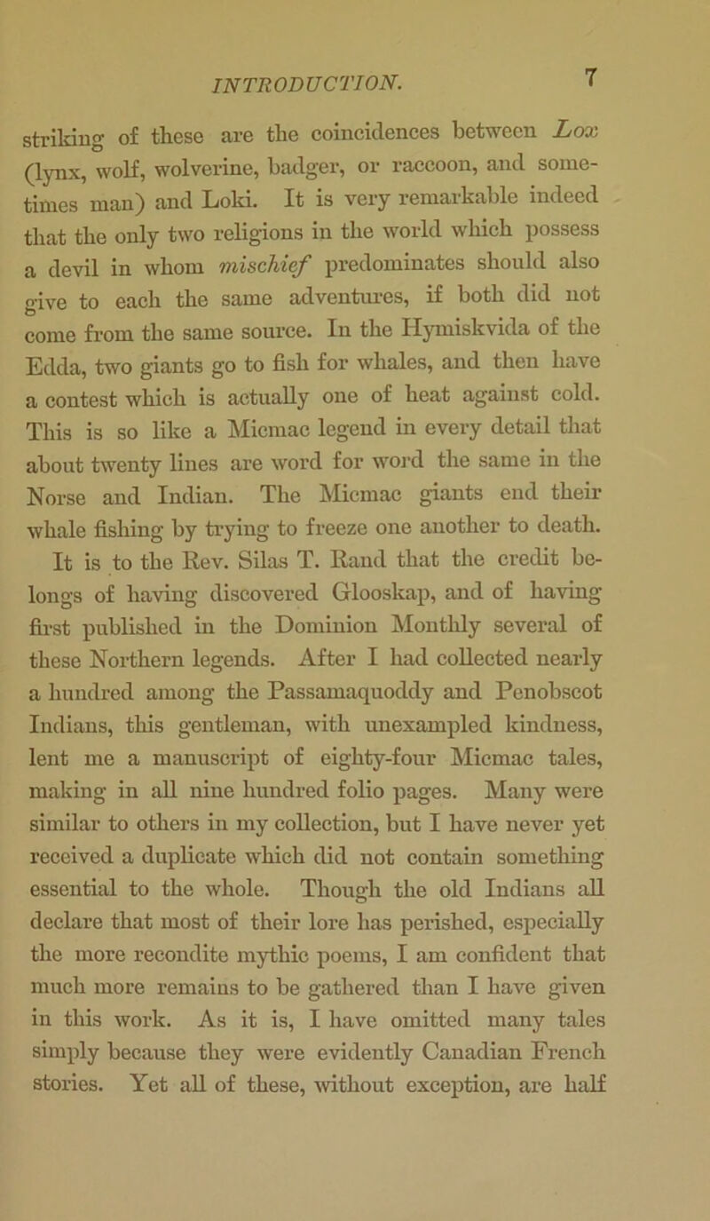 striking of these are the coincidences between Lox (lynx, wolf, wolverine, badger, or raccoon, and some- times man) and Loki. It is very remarkable indeed that the only two religions in the world which possess a clevil in whom mischief predominates should also give to each the same adventures, if both did not come from the same source. In the Hymiskvida of the Edda, two giants go to fish for whales, and then have a contest which is actually one of heat against cold. This is so like a Micmac legend in every detail that about twenty lines are word for word the same in the Norse and Indian. The Micmac giants end their whale fishing by trying to freeze one another to death. It is to the Rev. Silas T. Rand that the credit be- longs of having discovered Glooskap, and of having first published in the Dominion Monthly several of these Northern legends. After I had collected nearly a hundred among the Passamaquoddy and Penobscot Indians, this gentleman, with unexampled kindness, lent me a manuscript of eighty-four Micmac tales, making in all nine hundred folio pages. Many were similar to others in my collection, but I have never yet received a duplicate which did not contain something essential to the whole. Though the old Indians all declare that most of their lore lias perished, especially the more recondite mythic poems, I am confident that much more remains to be gathered than I have given in this work. As it is, I have omitted many tales simply because they were evidently Canadian French stories. Yet all of these, without exception, are half