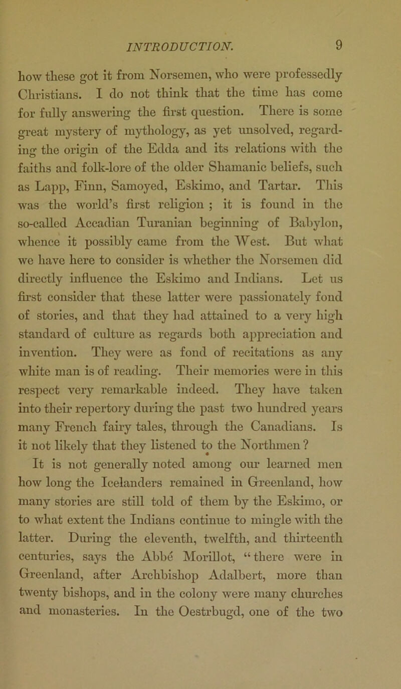 liow these got it from Norsemen, who were professedly Christians. I do not think that the time has come for fully answering the first question. There is some great mystery of mythology, as yet unsolved, regard- ing the origin of the Edda and its relations with the faiths and folk-lore of the older Shamanic beliefs, such as Lapp, Finn, Samoyed, Eskimo, and Tartar. This was the world’s first religion ; it is found in the so-called Accadian Turanian beginning of Babylon, whence it possibly came from the West. But what we have here to consider is whether the Norsemen did directly influence the Eskimo and Indians. Let us first consider that these latter were passionately fond of stories, and that they had attained to a very high standard of culture as regards both appreciation and invention. They were as fond of recitations as any white man is of reading. Their memories were in this respect very remarkable indeed. They have taken into their repertory during the past two hundred years many French fairy tales, through the Canadians. Is it not likely that they listened to the Northmen ? It is not generally noted among our learned men how long the Icelanders remained in Greenland, how many stories are still told of them by the Eskimo, or to what extent the Indians continue to mingle with the latter. During the eleventh, twelfth, and thirteenth centuries, says the Abbe Morillot, “ there were in Greenland, after Archbishop Adalbert, more than twenty bishops, and in the colony were many churches and monasteries. In the Oestrbugd, one of the two